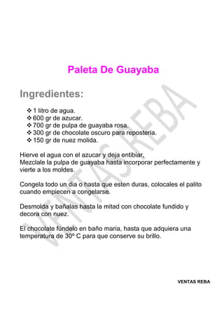 VENTAS REBA
Paleta De Guayaba
Ingredientes:
❖1 litro de agua.
❖600 gr de azucar.
❖700 gr de pulpa de guayaba rosa.
❖300 gr de chocolate oscuro para reposteria.
❖150 gr de nuez molida.
Hierve el agua con el azucar y deja entibiar,
Mezclale la pulpa de guayaba hasta incorporar perfectamente y
vierte a los moldes.
Congela todo un dia o hasta que esten duras, colocales el palito
cuando empiecen a congelarse.
Desmolda y bañalas hasta la mitad con chocolate fundido y
decora con nuez.
El chocolate fúndelo en baño maria, hasta que adquiera una
temperatura de 30º C para que conserve su brillo.
 