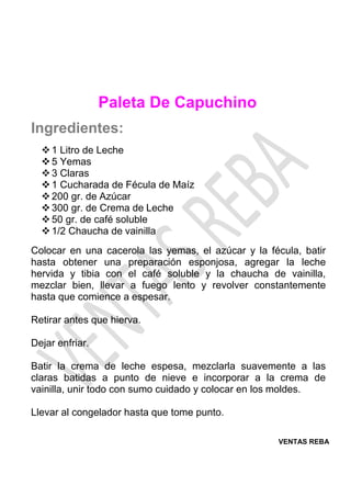 VENTAS REBA
Paleta De Capuchino
Ingredientes:
❖1 Litro de Leche
❖5 Yemas
❖3 Claras
❖1 Cucharada de Fécula de Maíz
❖200 gr. de Azúcar
❖300 gr. de Crema de Leche
❖50 gr. de café soluble
❖1/2 Chaucha de vainilla
Colocar en una cacerola las yemas, el azúcar y la fécula, batir
hasta obtener una preparación esponjosa, agregar la leche
hervida y tibia con el café soluble y la chaucha de vainilla,
mezclar bien, llevar a fuego lento y revolver constantemente
hasta que comience a espesar.
Retirar antes que hierva.
Dejar enfriar.
Batir la crema de leche espesa, mezclarla suavemente a las
claras batidas a punto de nieve e incorporar a la crema de
vainilla, unir todo con sumo cuidado y colocar en los moldes.
Llevar al congelador hasta que tome punto.
 
