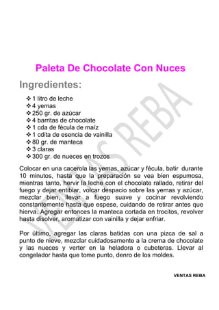 VENTAS REBA
Paleta De Chocolate Con Nuces
Ingredientes:
❖1 litro de leche
❖4 yemas
❖250 gr. de azúcar
❖4 barritas de chocolate
❖1 cda de fécula de maíz
❖1 cdita de esencia de vainilla
❖80 gr. de manteca
❖3 claras
❖300 gr. de nueces en trozos
Colocar en una cacerola las yemas, azúcar y fécula, batir durante
10 minutos, hasta que la preparación se vea bien espumosa,
mientras tanto, hervir la leche con el chocolate rallado, retirar del
fuego y dejar entibiar, volcar despacio sobre las yemas y azúcar,
mezclar bien, llevar a fuego suave y cocinar revolviendo
constantemente hasta que espese, cuidando de retirar antes que
hierva. Agregar entonces la manteca cortada en trocitos, revolver
hasta disolver, aromatizar con vainilla y dejar enfriar.
Por último, agregar las claras batidas con una pizca de sal a
punto de nieve, mezclar cuidadosamente a la crema de chocolate
y las nueces y verter en la heladora o cubeteras. Llevar al
congelador hasta que tome punto, denro de los moldes.
 