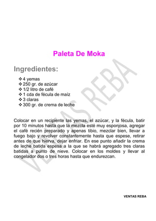 VENTAS REBA
Paleta De Moka
Ingredientes:
❖4 yemas
❖250 gr. de azúcar
❖1/2 litro de café
❖1 cda de fécula de maíz
❖3 claras
❖300 gr. de crema de leche
Colocar en un recipiente las yemas, el azúcar, y la fécula, batir
por 10 minutos hasta que la mezcla esté muy esponjosa, agregar
el café recién preparado y apenas tibio, mezclar bien, llevar a
fuego bajo y revolver constantemente hasta que espese, retirar
antes de que hierva, dejar enfriar. En ese punto añadir la crema
de leche batida espesa a la que se habrá agregado tres claras
batidas a punto de nieve. Colocar en los moldes y llevar al
congelador dos o tres horas hasta que endurezcan.
 