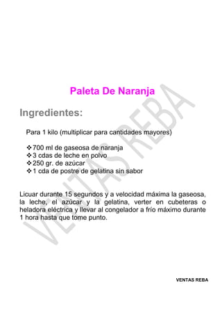 VENTAS REBA
Paleta De Naranja
Ingredientes:
Para 1 kilo (multiplicar para cantidades mayores)
❖700 ml de gaseosa de naranja
❖3 cdas de leche en polvo
❖250 gr. de azúcar
❖1 cda de postre de gelatina sin sabor
Licuar durante 15 segundos y a velocidad máxima la gaseosa,
la leche, el azúcar y la gelatina, verter en cubeteras o
heladora eléctrica y llevar al congelador a frío máximo durante
1 hora hasta que tome punto.
 