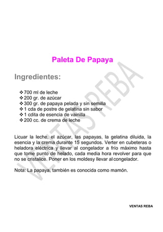 VENTAS REBA
Paleta De Papaya
Ingredientes:
❖700 ml de leche
❖200 gr. de azúcar
❖300 gr. de papaya pelada y sin semilla
❖1 cda de postre de gelatina sin sabor
❖1 cdita de esencia de vainilla
❖200 cc. de crema de leche
Licuar la leche, el azúcar, las papayas, la gelatina diluida, la
esencia y la crema durante 15 segundos. Verter en cubeteras o
heladora eléctrica y llevar al congelador a frío máximo hasta
que tome punto de helado, cada media hora revolver para que
no se cristalice. Poner en los moldesy llevar al congelador.
Nota: La papaya, también es conocida como mamón.
 