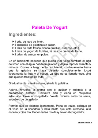 VENTAS REBA
Paleta De Yogurt
Ingredientes:
❖1 cda. de jugo de limón,
❖1 sobrecito de gelatina sin sabor,
❖1 taza de fruta fresca picada (frutillas, durazno, etc.),
❖1 taza de yogurt de frutillas, ½ taza de crema de leche,
❖3 cdas. de azúcar en polvo.
En un recipiente pequeño que pueda ir al fuego combine el jugo
de limón con el agua. Vierta la gelatina y déjela reposar durante 5
minutos. Cocine a fuego lento revolviendo continuamente hasta
que la gelatina se haya disuelto completamente. Licué
ligeramente la fruta y el yogurt. La idea no es licuarlo todo, sino
que queden trocitos de fruta.
Gradualmente, mientras bate, añada la gelatina.
Aparte, revuelva la crema con el azúcar y añádala a la
preparación anterior. Revuelva bien y vierta en recipiente
adecuado. Lleve al congelador. Veinte minutos antes de servir,
saquéelo de congelador.
Permita que se ablande ligeramente. Parta en trozos, coloque en
el vaso de la licuadora y bata hasta que esté cremoso, aún
espeso y bien frío. Poner en los moldesy llevar al congelador.
 