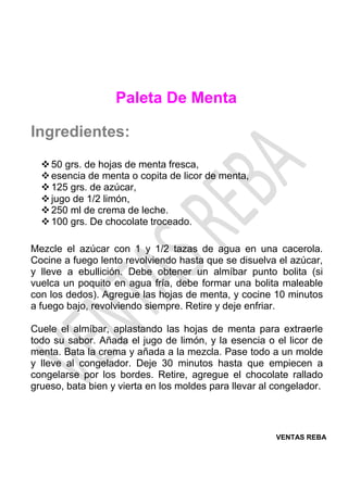 VENTAS REBA
Paleta De Menta
Ingredientes:
❖50 grs. de hojas de menta fresca,
❖esencia de menta o copita de licor de menta,
❖125 grs. de azúcar,
❖jugo de 1/2 limón,
❖250 ml de crema de leche.
❖100 grs. De chocolate troceado.
Mezcle el azúcar con 1 y 1/2 tazas de agua en una cacerola.
Cocine a fuego lento revolviendo hasta que se disuelva el azúcar,
y lleve a ebullición. Debe obtener un almíbar punto bolita (si
vuelca un poquito en agua fría, debe formar una bolita maleable
con los dedos). Agregue las hojas de menta, y cocine 10 minutos
a fuego bajo, revolviendo siempre. Retire y deje enfriar.
Cuele el almíbar, aplastando las hojas de menta para extraerle
todo su sabor. Añada el jugo de limón, y la esencia o el licor de
menta. Bata la crema y añada a la mezcla. Pase todo a un molde
y lleve al congelador. Deje 30 minutos hasta que empiecen a
congelarse por los bordes. Retire, agregue el chocolate rallado
grueso, bata bien y vierta en los moldes para llevar al congelador.
 