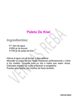 VENTAS REBA
Paleta De Kiwi
Ingredientes:
❖1 litro de agua
❖600 gr de azucar
❖700 gr de pulpa de kiwi
Hierve el agua con el azucar y deja entibiar.
Mezclale la pulpa de kiwi hasta incorporar perfectamente y vierte
a los moldes. Congela todo un dia o hasta que esten duras.
Colocales el palito en cuato empiecen a congelarse.
Puedes acompañar con trocitos de fresa también.
 