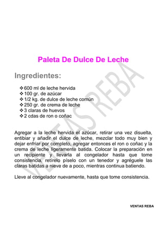 VENTAS REBA
Paleta De Dulce De Leche
Ingredientes:
❖600 ml de leche hervida
❖100 gr. de azúcar
❖1/2 kg. de dulce de leche común
❖250 gr. de crema de leche
❖3 claras de huevos
❖2 cdas de ron o coñac
Agregar a la leche hervida el azúcar, retirar una vez disuelta,
entibiar y añadir el dulce de leche, mezclar todo muy bien y
dejar enfriar por completo, agregar entonces el ron o coñac y la
crema de leche ligeramente batida. Colocar la preparación en
un recipiente y llevarla al congelador hasta que tome
consistencia, retírelo píselo con un tenedor y agréguele las
claras batidas a nieve de a poco, mientras continua batiendo.
Lleve al congelador nuevamente, hasta que tome consistencia.
 