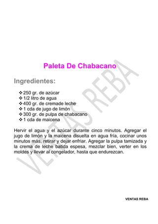 VENTAS REBA
Paleta De Chabacano
Ingredientes:
❖250 gr. de azúcar
❖1/2 litro de agua
❖400 gr. de cremade leche
❖1 cda de jugo de limón
❖300 gr. de pulpa de chabacano
❖1 cda de maicena
Hervir el agua y el azúcar durante cinco minutos. Agregar el
jugo de limón y la maicena disuelta en agua fría, cocinar unos
minutos más, retirar y dejar enfriar. Agregar la pulpa tamizada y
la crema de leche batida espesa, mezclar bien, verter en los
moldes y llevar al congelador, hasta que endurezcan.
 