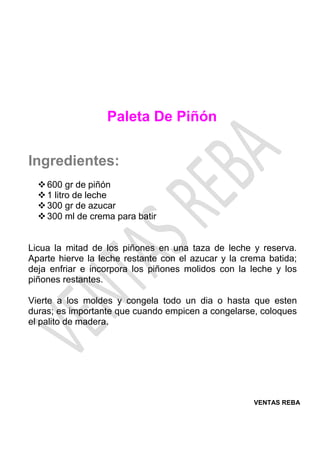 VENTAS REBA
Paleta De Piñón
Ingredientes:
❖600 gr de piñón
❖1 litro de leche
❖300 gr de azucar
❖300 ml de crema para batir
Licua la mitad de los piñones en una taza de leche y reserva.
Aparte hierve la leche restante con el azucar y la crema batida;
deja enfriar e incorpora los piñones molidos con la leche y los
piñones restantes.
Vierte a los moldes y congela todo un dia o hasta que esten
duras; es importante que cuando empicen a congelarse, coloques
el palito de madera.
 