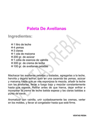 VENTAS REBA
Paleta De Avellanas
Ingredientes:
❖1 litro de leche
❖4 yemas
❖3 claras
❖1 cda de maicena
❖200 gr. de azúcar
❖1 cdita de esencia de vainilla
❖300 gr. de crema de leche
❖100 gr. de avellanas peladas
Machacar las avellanas peladas y tostadas, agregarlas a la leche,
hervirla y dejarla enfriar, batir en una cacerola las yemas, azúcar
y maicena hasta que se vea esponjosa la mezcla, añadir la leche
con las avellanas, llevar a fuego bajo y mezclar constantemente
hasta que espese. Retirar antes de que hierva, dejar enfriar e
incorporar la crema de leche batida espesa y las claras batidas a
punto de nieve.
Aromatizar con vainilla, unir cuidadosamente las cremas, verter
en los moldes, y llevar al congelador hasta que esté firme.
 
