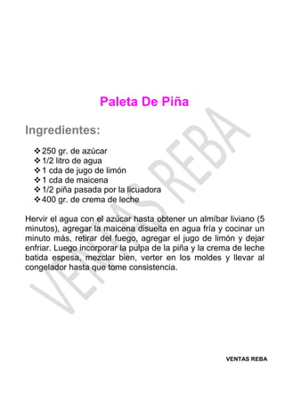 VENTAS REBA
Paleta De Piña
Ingredientes:
❖250 gr. de azúcar
❖1/2 litro de agua
❖1 cda de jugo de limón
❖1 cda de maicena
❖1/2 piña pasada por la licuadora
❖400 gr. de crema de leche
Hervir el agua con el azúcar hasta obtener un almíbar liviano (5
minutos), agregar la maicena disuelta en agua fría y cocinar un
minuto más, retirar del fuego, agregar el jugo de limón y dejar
enfriar. Luego incorporar la pulpa de la piña y la crema de leche
batida espesa, mezclar bien, verter en los moldes y llevar al
congelador hasta que tome consistencia.
 