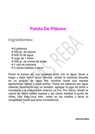 VENTAS REBA
Paleta De Plátano
Ingredientes:
❖6 plátanos
❖200 gr. de azúcar
❖400 ml de agua
❖Jugo de 1 limón
❖250 gr. de crema de leche
❖1 cda de maicena
❖2 claras batidas a nieve
Poner el azúcar en una cacerola junto con el agua, llevar a
fuego y dejar hervir cinco minutos, añadir la maicena disuelta
en un poquito de agua fría, revolver hasta que espese
ligeramente, retirar y dejar enfriar. Pasar los plátanos por agua
caliente, apachurrar con un tenedor, agregar el jugo de limón e
incorporar a la preparación anterior ya fría. Por último, añadir la
crema de leche batida espesa y las claras batidas a punto de
nieve. Unir todo muy bien, verter en los moldes y llevar al
congelador hasta que tome consistencia.
 