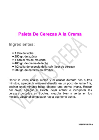 VENTAS REBA
Paleta De Cerezas A la Crema
Ingredientes:
❖1 litro de leche
❖250 gr. de azúcar
❖1 cda al ras de maicena
❖400 gr. de crema de leche
❖1/2 cdita de esencia de kirsch (licor de cereza)
❖200 gr. de cerezas en almíbar
Hervir la leche con la crema y el azúcar durante dos o tres
minutos, agregar la maicena disuelta en un poco de leche fría,
cocinar unos minutos hasta obtener una crema liviana. Retirar
del calor, agregar el kirsch, dejar enfriar e incorporar las
cerezas cortadas en trocitos, mezclar bien y verter en los
moldes. Llevar al congelador hasta que tome punto.
 
