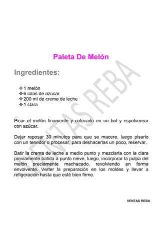 VENTAS REBA
Paleta De Melón
Ingredientes:
❖1 melón
❖6 cdas de azúcar
❖200 ml de crema de leche
❖1 clara
Picar el melón finamente y colocarlo en un bol y espolvorear
con azúcar.
Dejar reposar 30 minutos para que se macere, luego pisarlo
con un tenedor o procesar, para deshacerlas un poco, reservar.
Batir la crema de leche a medio punto y mezclarla con la clara
previamente batida a punto nieve, luego, incorporar la pulpa del
melón preciamente machacado, revolviendo en forma
envolvente. Verter la preparación en los moldes y llevar a
refigeración hasta que esté bien firme.
 