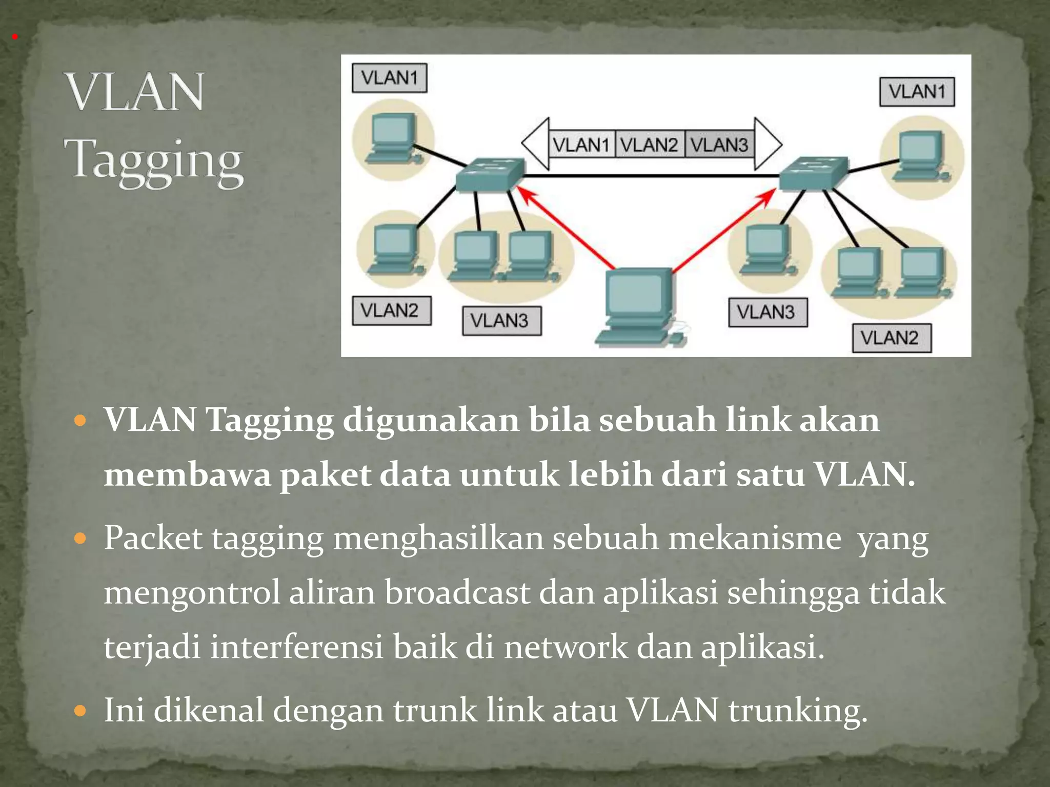  VLAN Tagging digunakan bila sebuah link akan
membawa paket data untuk lebih dari satu VLAN.
 Packet tagging menghasilkan sebuah mekanisme yang
mengontrol aliran broadcast dan aplikasi sehingga tidak
terjadi interferensi baik di network dan aplikasi.
 Ini dikenal dengan trunk link atau VLAN trunking.
.
 
