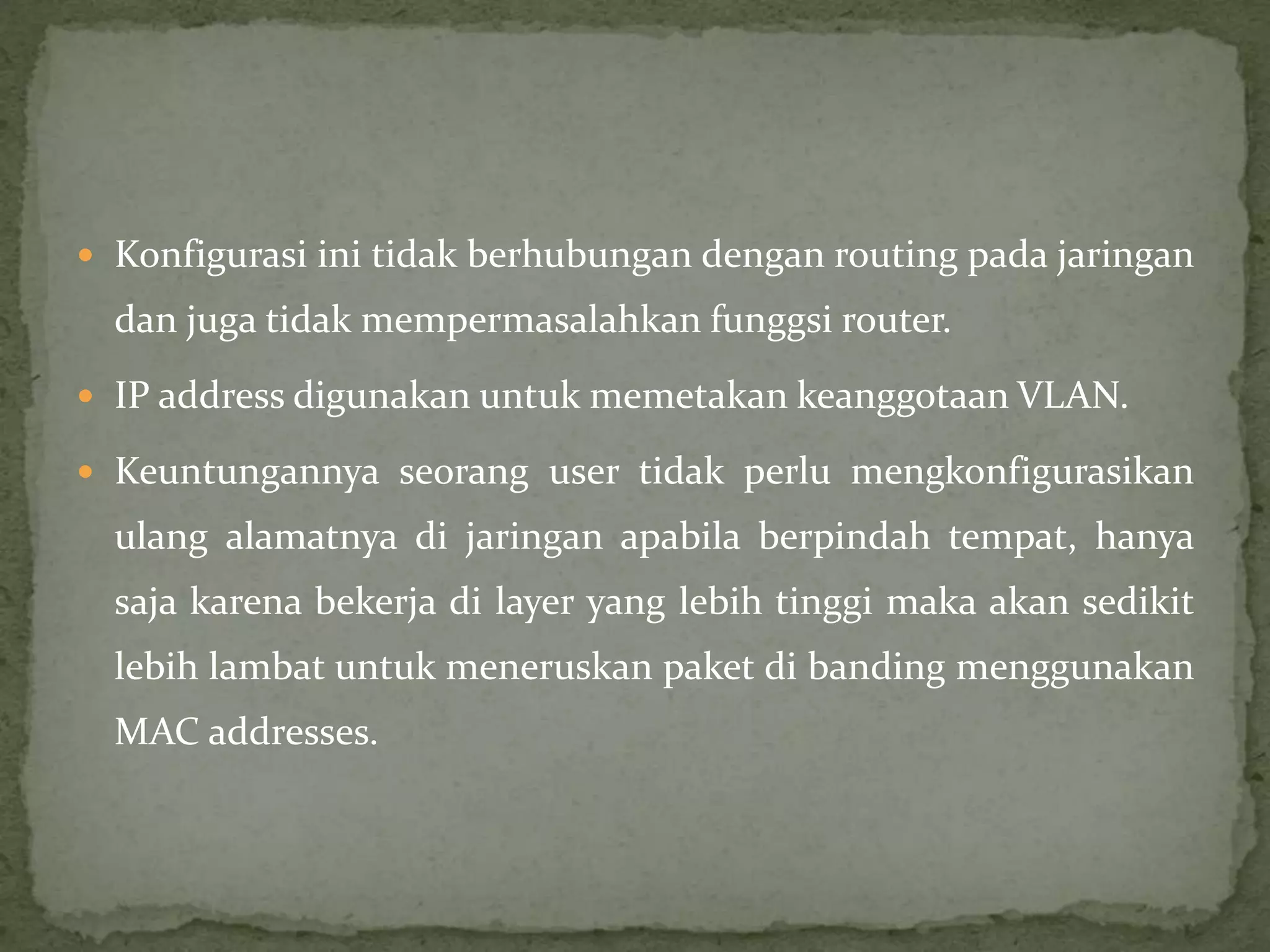  Konfigurasi ini tidak berhubungan dengan routing pada jaringan
dan juga tidak mempermasalahkan funggsi router.
 IP address digunakan untuk memetakan keanggotaan VLAN.
 Keuntungannya seorang user tidak perlu mengkonfigurasikan
ulang alamatnya di jaringan apabila berpindah tempat, hanya
saja karena bekerja di layer yang lebih tinggi maka akan sedikit
lebih lambat untuk meneruskan paket di banding menggunakan
MAC addresses.
 