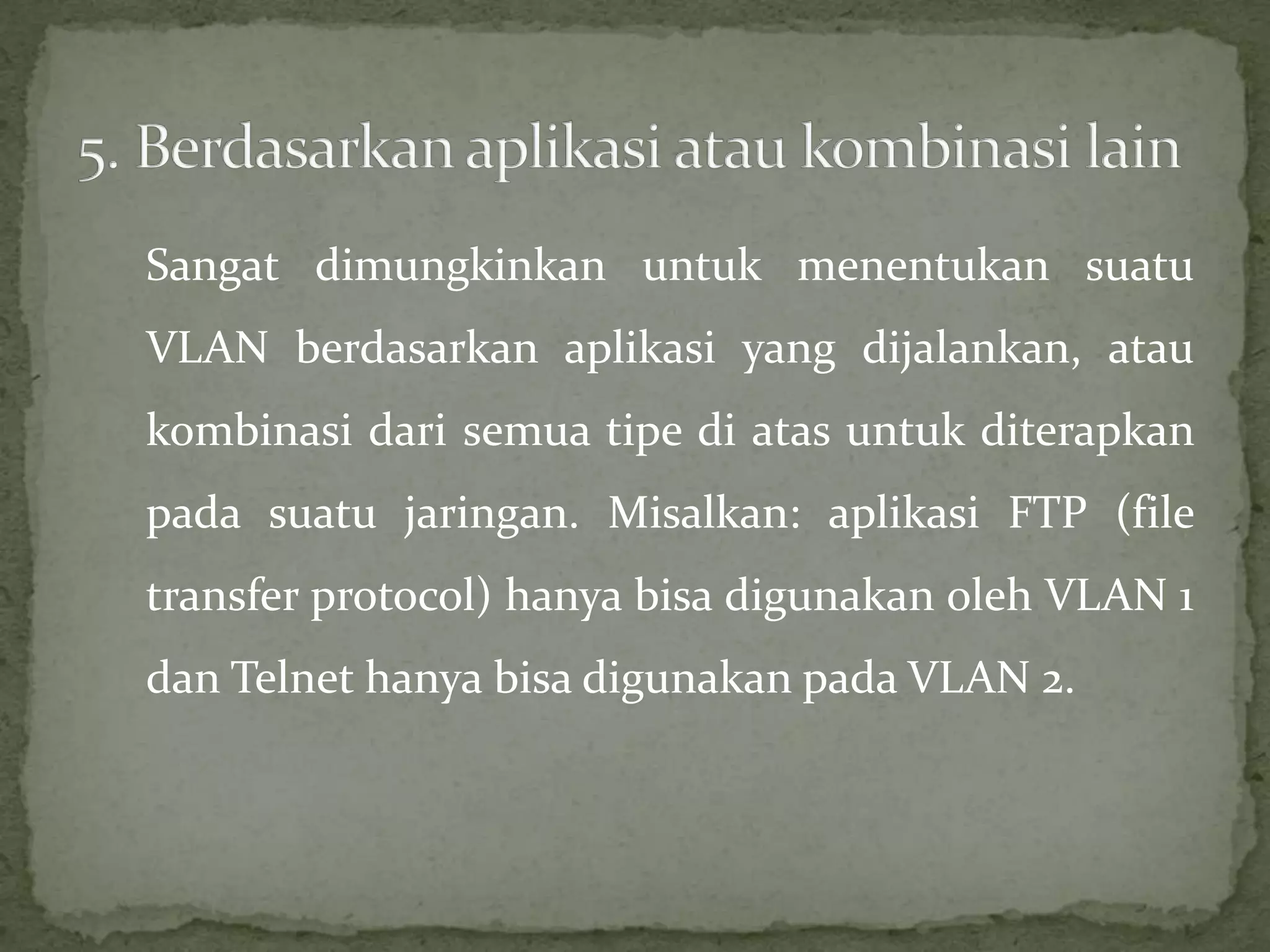 Sangat dimungkinkan untuk menentukan suatu
VLAN berdasarkan aplikasi yang dijalankan, atau
kombinasi dari semua tipe di atas untuk diterapkan
pada suatu jaringan. Misalkan: aplikasi FTP (file
transfer protocol) hanya bisa digunakan oleh VLAN 1
dan Telnet hanya bisa digunakan pada VLAN 2.
 