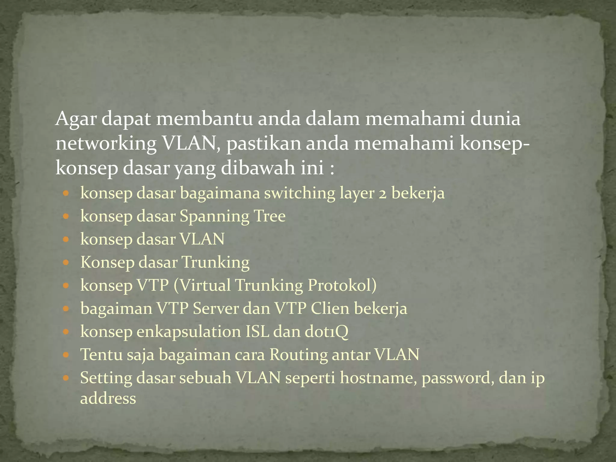 Agar dapat membantu anda dalam memahami dunia
networking VLAN, pastikan anda memahami konsep-
konsep dasar yang dibawah ini :
 konsep dasar bagaimana switching layer 2 bekerja
 konsep dasar Spanning Tree
 konsep dasar VLAN
 Konsep dasar Trunking
 konsep VTP (Virtual Trunking Protokol)
 bagaiman VTP Server dan VTP Clien bekerja
 konsep enkapsulation ISL dan dot1Q
 Tentu saja bagaiman cara Routing antar VLAN
 Setting dasar sebuah VLAN seperti hostname, password, dan ip
address
 