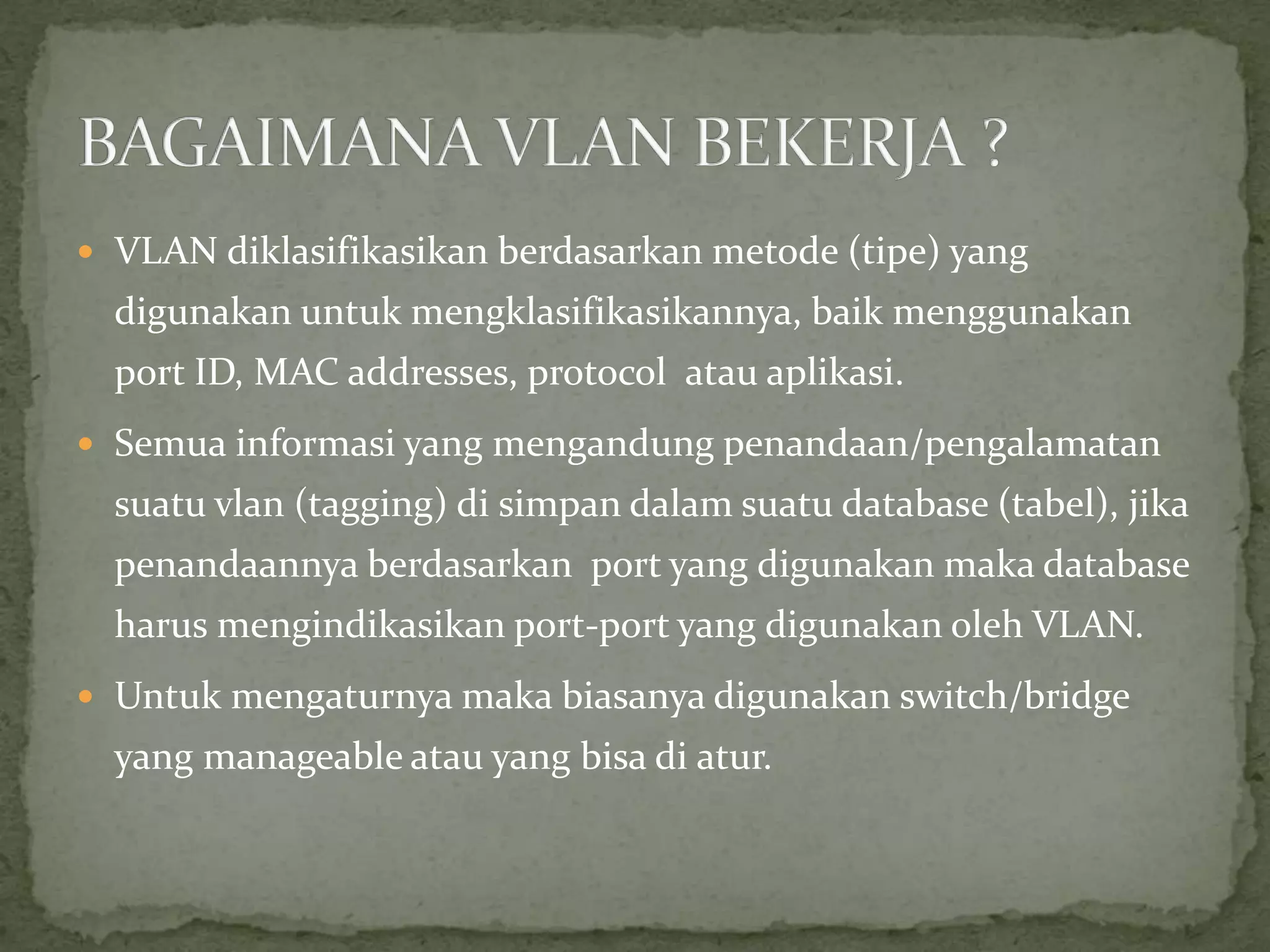  VLAN diklasifikasikan berdasarkan metode (tipe) yang
digunakan untuk mengklasifikasikannya, baik menggunakan
port ID, MAC addresses, protocol atau aplikasi.
 Semua informasi yang mengandung penandaan/pengalamatan
suatu vlan (tagging) di simpan dalam suatu database (tabel), jika
penandaannya berdasarkan port yang digunakan maka database
harus mengindikasikan port-port yang digunakan oleh VLAN.
 Untuk mengaturnya maka biasanya digunakan switch/bridge
yang manageable atau yang bisa di atur.
 