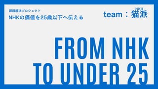 FROM NHK
TO UNDER 25
NHKの価値を25歳以下へ伝える
課題解決プロジェクト
team：猫派
NKH
 