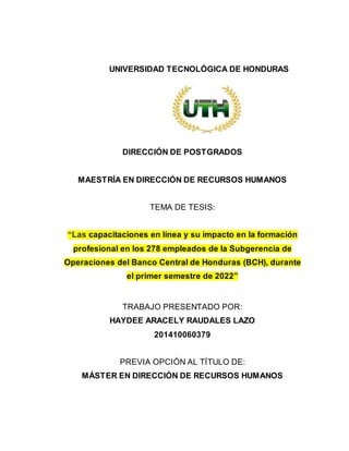 UNIVERSIDAD TECNOLÓGICA DE HONDURAS
DIRECCIÓN DE POSTGRADOS
MAESTRÍA EN DIRECCIÓN DE RECURSOS HUMANOS
TEMA DE TESIS:
“Las capacitaciones en línea y su impacto en la formación
profesional en los 278 empleados de la Subgerencia de
Operaciones del Banco Central de Honduras (BCH), durante
el primer semestre de 2022”
TRABAJO PRESENTADO POR:
HAYDEE ARACELY RAUDALES LAZO
201410060379
PREVIA OPCIÓN AL TÍTULO DE:
MÁSTER EN DIRECCIÓN DE RECURSOS HUMANOS
 