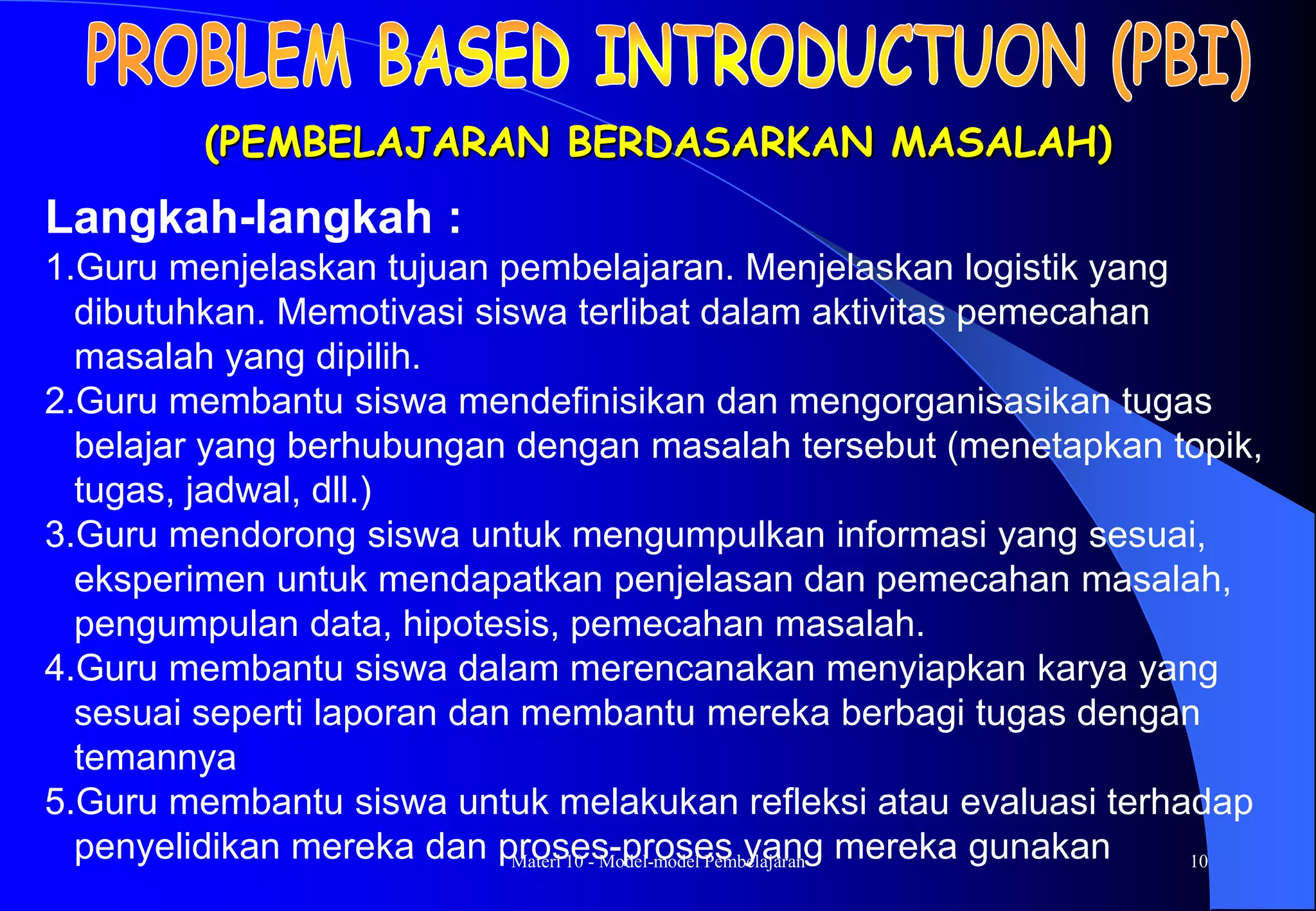 Materi 10 - Model-model Pembelajaran 10
(PEMBELAJARAN BERDASARKAN MASALAH)
Langkah-langkah :
1.Guru menjelaskan tujuan pembelajaran. Menjelaskan logistik yang
dibutuhkan. Memotivasi siswa terlibat dalam aktivitas pemecahan
masalah yang dipilih.
2.Guru membantu siswa mendefinisikan dan mengorganisasikan tugas
belajar yang berhubungan dengan masalah tersebut (menetapkan topik,
tugas, jadwal, dll.)
3.Guru mendorong siswa untuk mengumpulkan informasi yang sesuai,
eksperimen untuk mendapatkan penjelasan dan pemecahan masalah,
pengumpulan data, hipotesis, pemecahan masalah.
4.Guru membantu siswa dalam merencanakan menyiapkan karya yang
sesuai seperti laporan dan membantu mereka berbagi tugas dengan
temannya
5.Guru membantu siswa untuk melakukan refleksi atau evaluasi terhadap
penyelidikan mereka dan proses-proses yang mereka gunakan
 