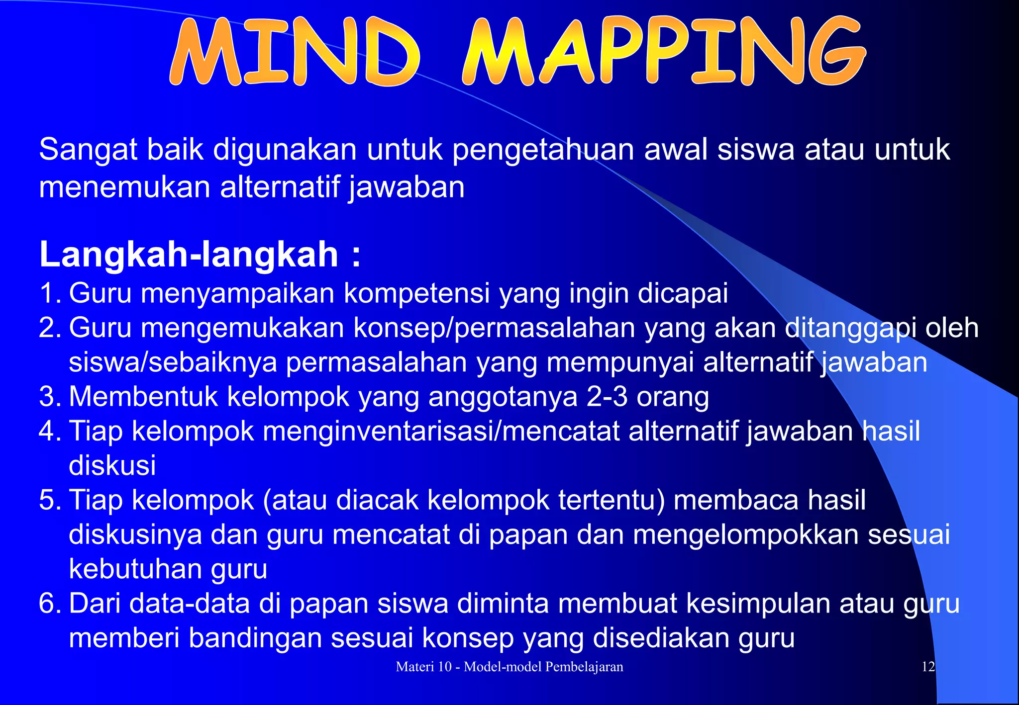 Materi 10 - Model-model Pembelajaran 12
Langkah-langkah :
1. Guru menyampaikan kompetensi yang ingin dicapai
2. Guru mengemukakan konsep/permasalahan yang akan ditanggapi oleh
siswa/sebaiknya permasalahan yang mempunyai alternatif jawaban
3. Membentuk kelompok yang anggotanya 2-3 orang
4. Tiap kelompok menginventarisasi/mencatat alternatif jawaban hasil
diskusi
5. Tiap kelompok (atau diacak kelompok tertentu) membaca hasil
diskusinya dan guru mencatat di papan dan mengelompokkan sesuai
kebutuhan guru
6. Dari data-data di papan siswa diminta membuat kesimpulan atau guru
memberi bandingan sesuai konsep yang disediakan guru
Sangat baik digunakan untuk pengetahuan awal siswa atau untuk
menemukan alternatif jawaban
 