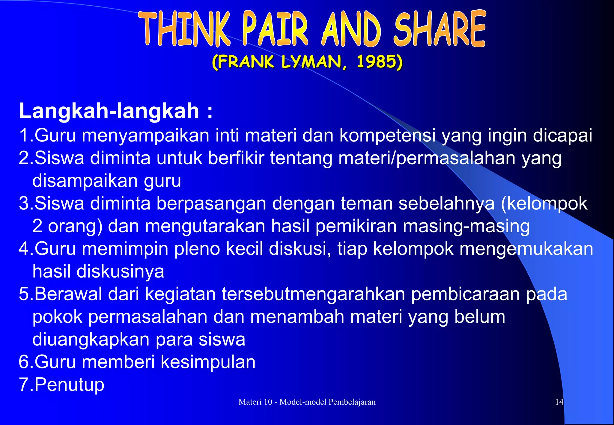 Materi 10 - Model-model Pembelajaran 14
(FRANK LYMAN, 1985)
Langkah-langkah :
1.Guru menyampaikan inti materi dan kompetensi yang ingin dicapai
2.Siswa diminta untuk berfikir tentang materi/permasalahan yang
disampaikan guru
3.Siswa diminta berpasangan dengan teman sebelahnya (kelompok
2 orang) dan mengutarakan hasil pemikiran masing-masing
4.Guru memimpin pleno kecil diskusi, tiap kelompok mengemukakan
hasil diskusinya
5.Berawal dari kegiatan tersebutmengarahkan pembicaraan pada
pokok permasalahan dan menambah materi yang belum
diuangkapkan para siswa
6.Guru memberi kesimpulan
7.Penutup
 