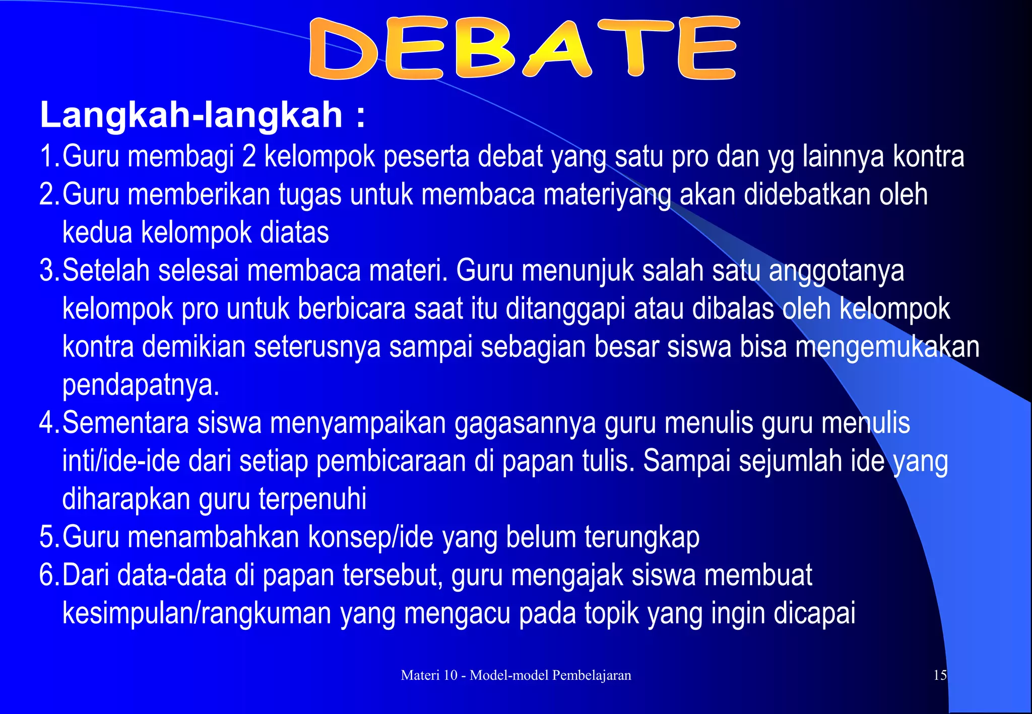 Materi 10 - Model-model Pembelajaran 15
Langkah-langkah :
1.Guru membagi 2 kelompok peserta debat yang satu pro dan yg lainnya kontra
2.Guru memberikan tugas untuk membaca materiyang akan didebatkan oleh
kedua kelompok diatas
3.Setelah selesai membaca materi. Guru menunjuk salah satu anggotanya
kelompok pro untuk berbicara saat itu ditanggapi atau dibalas oleh kelompok
kontra demikian seterusnya sampai sebagian besar siswa bisa mengemukakan
pendapatnya.
4.Sementara siswa menyampaikan gagasannya guru menulis guru menulis
inti/ide-ide dari setiap pembicaraan di papan tulis. Sampai sejumlah ide yang
diharapkan guru terpenuhi
5.Guru menambahkan konsep/ide yang belum terungkap
6.Dari data-data di papan tersebut, guru mengajak siswa membuat
kesimpulan/rangkuman yang mengacu pada topik yang ingin dicapai
 