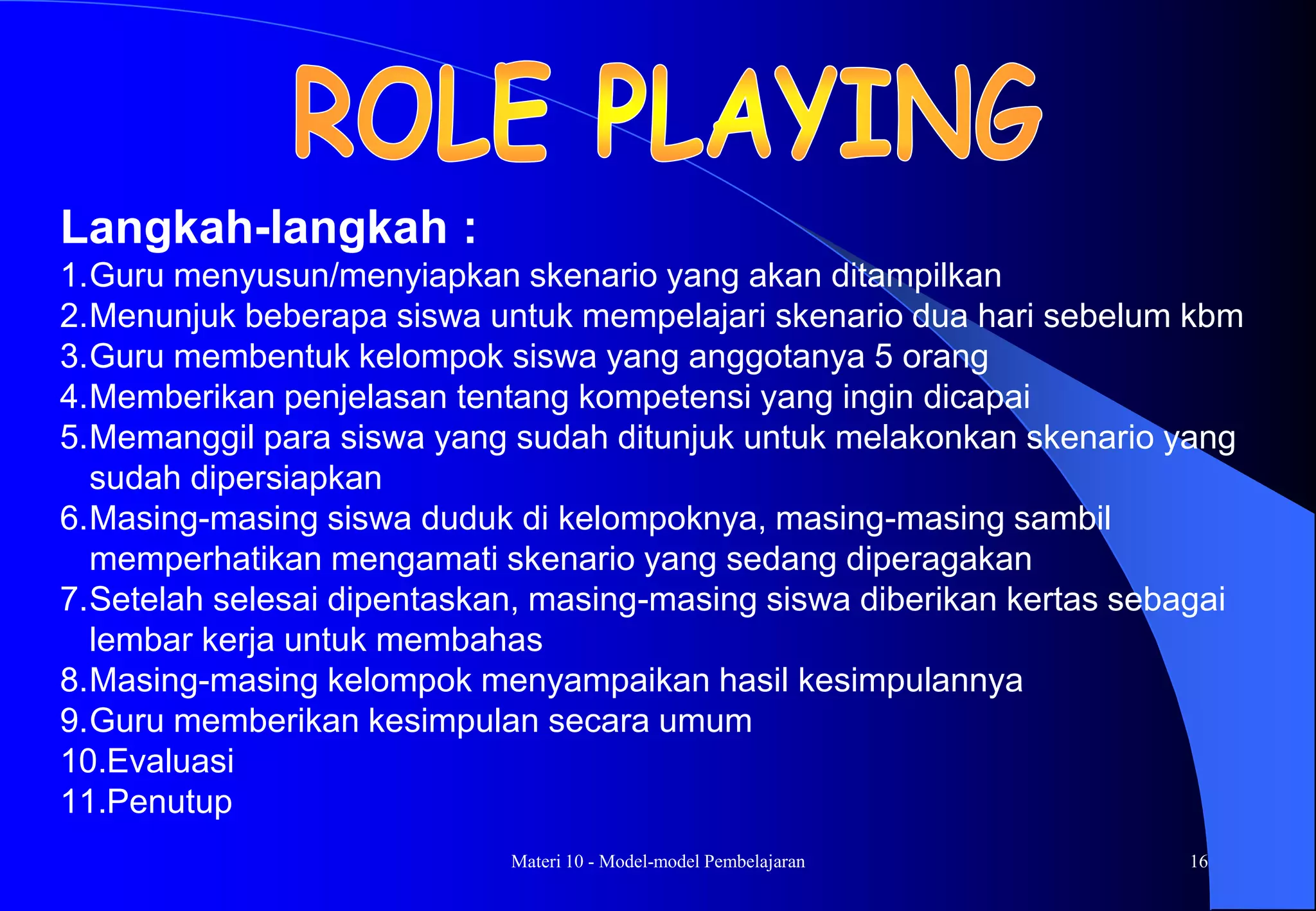 Materi 10 - Model-model Pembelajaran 16
Langkah-langkah :
1.Guru menyusun/menyiapkan skenario yang akan ditampilkan
2.Menunjuk beberapa siswa untuk mempelajari skenario dua hari sebelum kbm
3.Guru membentuk kelompok siswa yang anggotanya 5 orang
4.Memberikan penjelasan tentang kompetensi yang ingin dicapai
5.Memanggil para siswa yang sudah ditunjuk untuk melakonkan skenario yang
sudah dipersiapkan
6.Masing-masing siswa duduk di kelompoknya, masing-masing sambil
memperhatikan mengamati skenario yang sedang diperagakan
7.Setelah selesai dipentaskan, masing-masing siswa diberikan kertas sebagai
lembar kerja untuk membahas
8.Masing-masing kelompok menyampaikan hasil kesimpulannya
9.Guru memberikan kesimpulan secara umum
10.Evaluasi
11.Penutup
 