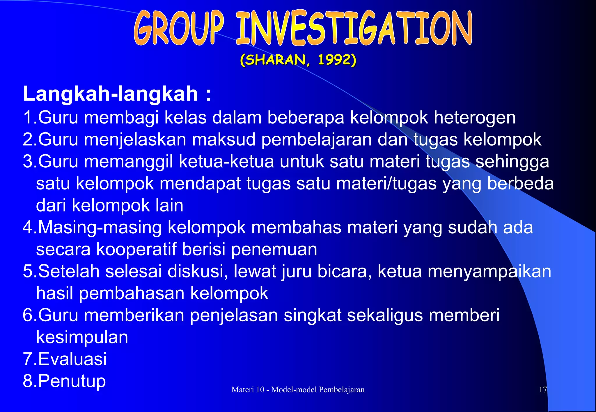 Materi 10 - Model-model Pembelajaran 17
(SHARAN, 1992)
Langkah-langkah :
1.Guru membagi kelas dalam beberapa kelompok heterogen
2.Guru menjelaskan maksud pembelajaran dan tugas kelompok
3.Guru memanggil ketua-ketua untuk satu materi tugas sehingga
satu kelompok mendapat tugas satu materi/tugas yang berbeda
dari kelompok lain
4.Masing-masing kelompok membahas materi yang sudah ada
secara kooperatif berisi penemuan
5.Setelah selesai diskusi, lewat juru bicara, ketua menyampaikan
hasil pembahasan kelompok
6.Guru memberikan penjelasan singkat sekaligus memberi
kesimpulan
7.Evaluasi
8.Penutup
 