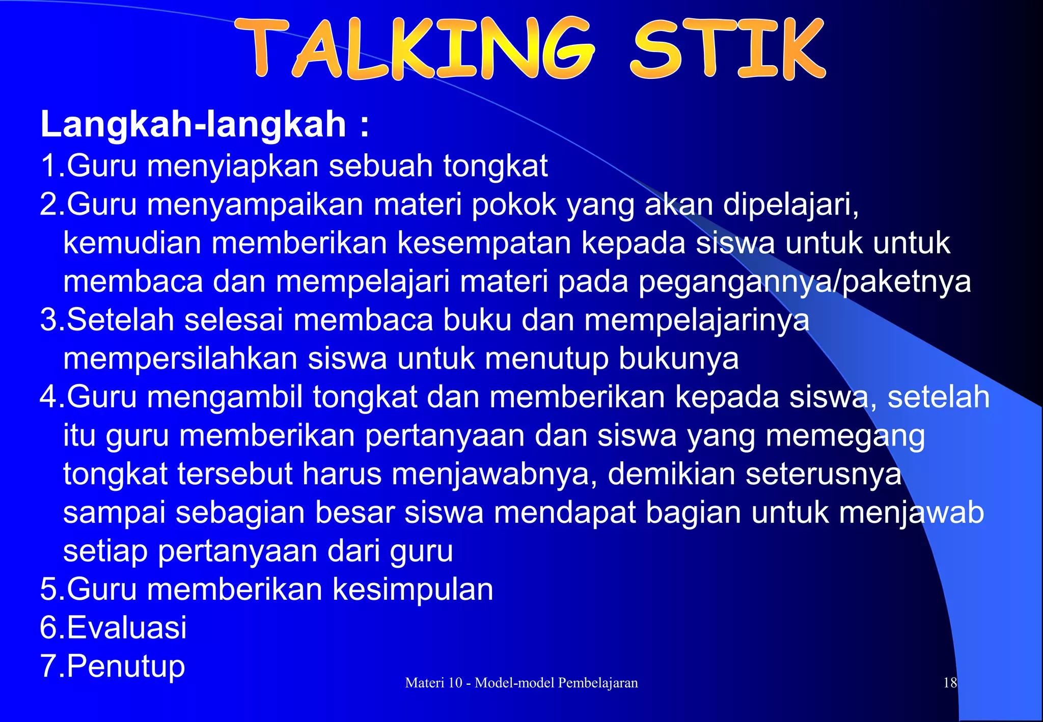 Materi 10 - Model-model Pembelajaran 18
Langkah-langkah :
1.Guru menyiapkan sebuah tongkat
2.Guru menyampaikan materi pokok yang akan dipelajari,
kemudian memberikan kesempatan kepada siswa untuk untuk
membaca dan mempelajari materi pada pegangannya/paketnya
3.Setelah selesai membaca buku dan mempelajarinya
mempersilahkan siswa untuk menutup bukunya
4.Guru mengambil tongkat dan memberikan kepada siswa, setelah
itu guru memberikan pertanyaan dan siswa yang memegang
tongkat tersebut harus menjawabnya, demikian seterusnya
sampai sebagian besar siswa mendapat bagian untuk menjawab
setiap pertanyaan dari guru
5.Guru memberikan kesimpulan
6.Evaluasi
7.Penutup
 