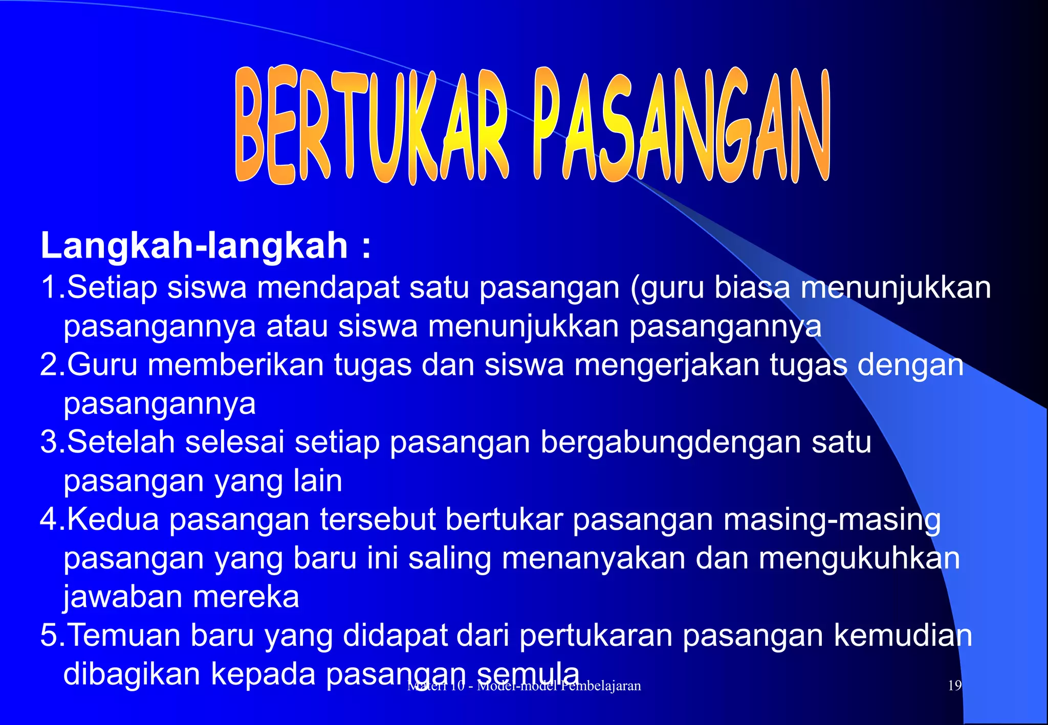 Materi 10 - Model-model Pembelajaran 19
Langkah-langkah :
1.Setiap siswa mendapat satu pasangan (guru biasa menunjukkan
pasangannya atau siswa menunjukkan pasangannya
2.Guru memberikan tugas dan siswa mengerjakan tugas dengan
pasangannya
3.Setelah selesai setiap pasangan bergabungdengan satu
pasangan yang lain
4.Kedua pasangan tersebut bertukar pasangan masing-masing
pasangan yang baru ini saling menanyakan dan mengukuhkan
jawaban mereka
5.Temuan baru yang didapat dari pertukaran pasangan kemudian
dibagikan kepada pasangan semula
 