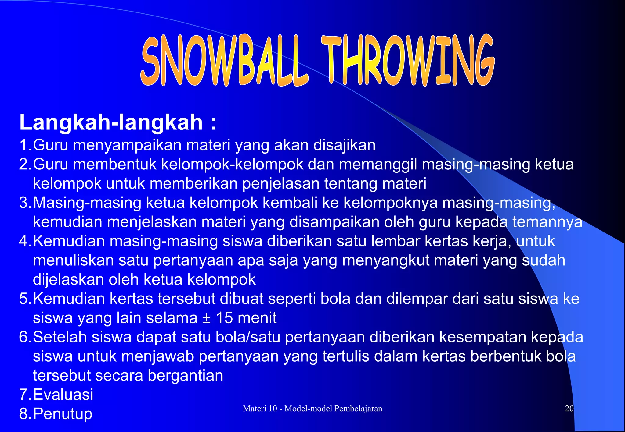 Materi 10 - Model-model Pembelajaran 20
Langkah-langkah :
1.Guru menyampaikan materi yang akan disajikan
2.Guru membentuk kelompok-kelompok dan memanggil masing-masing ketua
kelompok untuk memberikan penjelasan tentang materi
3.Masing-masing ketua kelompok kembali ke kelompoknya masing-masing,
kemudian menjelaskan materi yang disampaikan oleh guru kepada temannya
4.Kemudian masing-masing siswa diberikan satu lembar kertas kerja, untuk
menuliskan satu pertanyaan apa saja yang menyangkut materi yang sudah
dijelaskan oleh ketua kelompok
5.Kemudian kertas tersebut dibuat seperti bola dan dilempar dari satu siswa ke
siswa yang lain selama ± 15 menit
6.Setelah siswa dapat satu bola/satu pertanyaan diberikan kesempatan kepada
siswa untuk menjawab pertanyaan yang tertulis dalam kertas berbentuk bola
tersebut secara bergantian
7.Evaluasi
8.Penutup
 