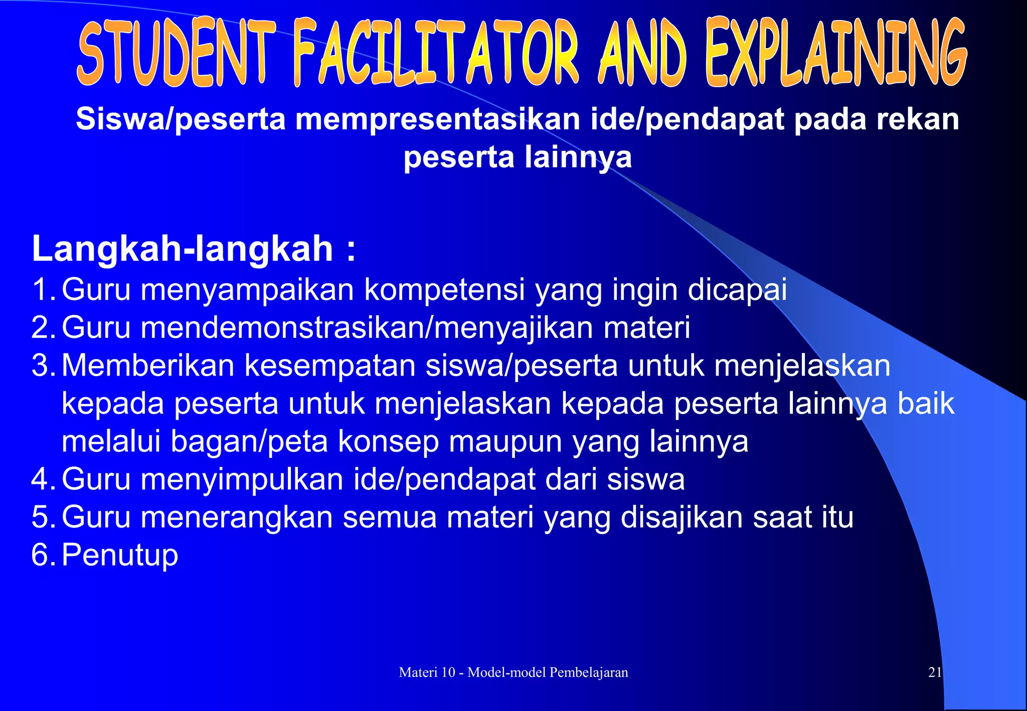 Materi 10 - Model-model Pembelajaran 21
Langkah-langkah :
1.Guru menyampaikan kompetensi yang ingin dicapai
2.Guru mendemonstrasikan/menyajikan materi
3.Memberikan kesempatan siswa/peserta untuk menjelaskan
kepada peserta untuk menjelaskan kepada peserta lainnya baik
melalui bagan/peta konsep maupun yang lainnya
4.Guru menyimpulkan ide/pendapat dari siswa
5.Guru menerangkan semua materi yang disajikan saat itu
6.Penutup
Siswa/peserta mempresentasikan ide/pendapat pada rekan
peserta lainnya
 