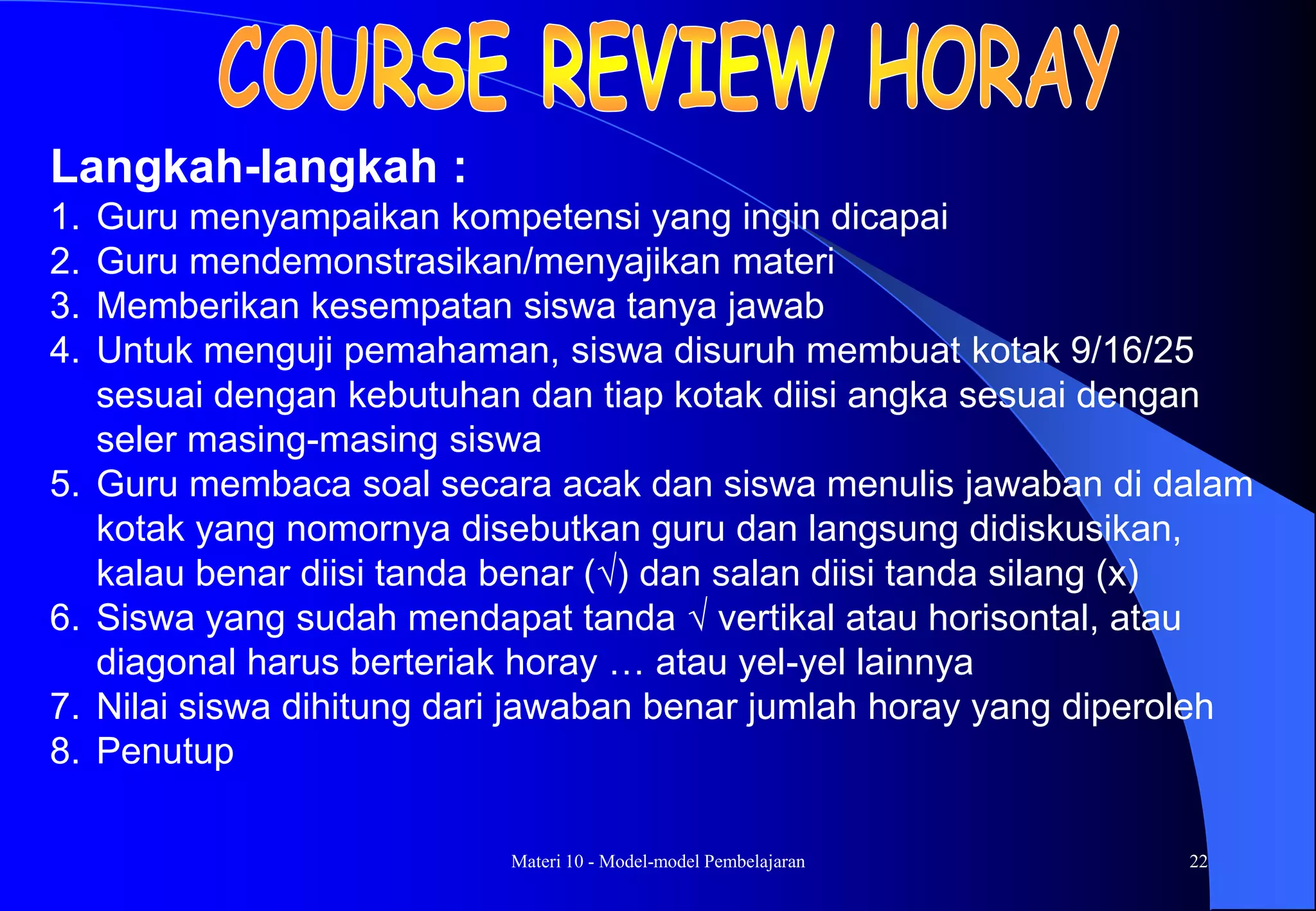 Materi 10 - Model-model Pembelajaran 22
Langkah-langkah :
1. Guru menyampaikan kompetensi yang ingin dicapai
2. Guru mendemonstrasikan/menyajikan materi
3. Memberikan kesempatan siswa tanya jawab
4. Untuk menguji pemahaman, siswa disuruh membuat kotak 9/16/25
sesuai dengan kebutuhan dan tiap kotak diisi angka sesuai dengan
seler masing-masing siswa
5. Guru membaca soal secara acak dan siswa menulis jawaban di dalam
kotak yang nomornya disebutkan guru dan langsung didiskusikan,
kalau benar diisi tanda benar () dan salan diisi tanda silang (x)
6. Siswa yang sudah mendapat tanda  vertikal atau horisontal, atau
diagonal harus berteriak horay … atau yel-yel lainnya
7. Nilai siswa dihitung dari jawaban benar jumlah horay yang diperoleh
8. Penutup
 