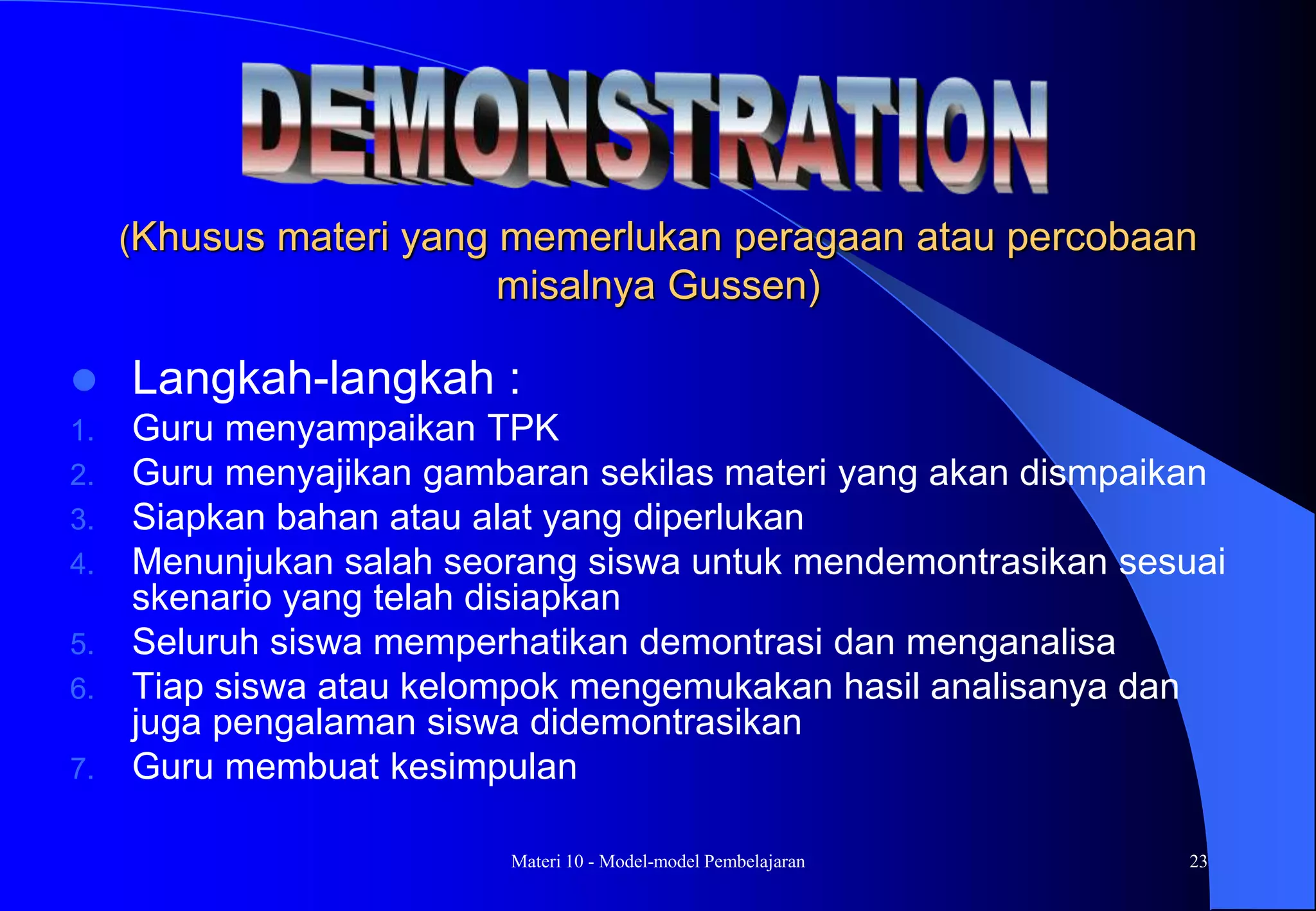 Materi 10 - Model-model Pembelajaran 23
(Khusus materi yang memerlukan peragaan atau percobaan
misalnya Gussen)
 Langkah-langkah :
1. Guru menyampaikan TPK
2. Guru menyajikan gambaran sekilas materi yang akan dismpaikan
3. Siapkan bahan atau alat yang diperlukan
4. Menunjukan salah seorang siswa untuk mendemontrasikan sesuai
skenario yang telah disiapkan
5. Seluruh siswa memperhatikan demontrasi dan menganalisa
6. Tiap siswa atau kelompok mengemukakan hasil analisanya dan
juga pengalaman siswa didemontrasikan
7. Guru membuat kesimpulan
 
