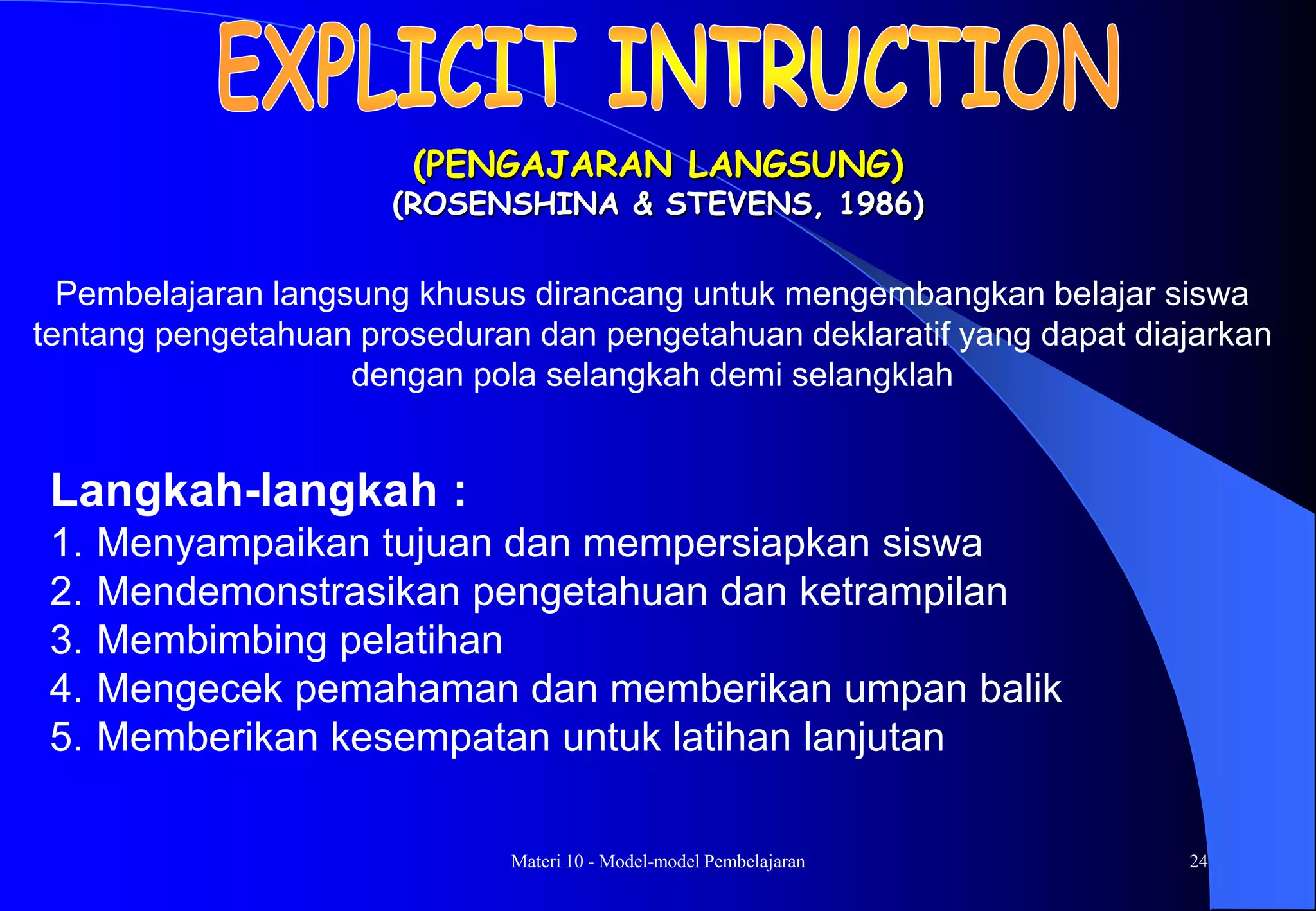 Materi 10 - Model-model Pembelajaran 24
(PENGAJARAN LANGSUNG)
(ROSENSHINA & STEVENS, 1986)
Langkah-langkah :
1. Menyampaikan tujuan dan mempersiapkan siswa
2. Mendemonstrasikan pengetahuan dan ketrampilan
3. Membimbing pelatihan
4. Mengecek pemahaman dan memberikan umpan balik
5. Memberikan kesempatan untuk latihan lanjutan
Pembelajaran langsung khusus dirancang untuk mengembangkan belajar siswa
tentang pengetahuan proseduran dan pengetahuan deklaratif yang dapat diajarkan
dengan pola selangkah demi selangklah
 