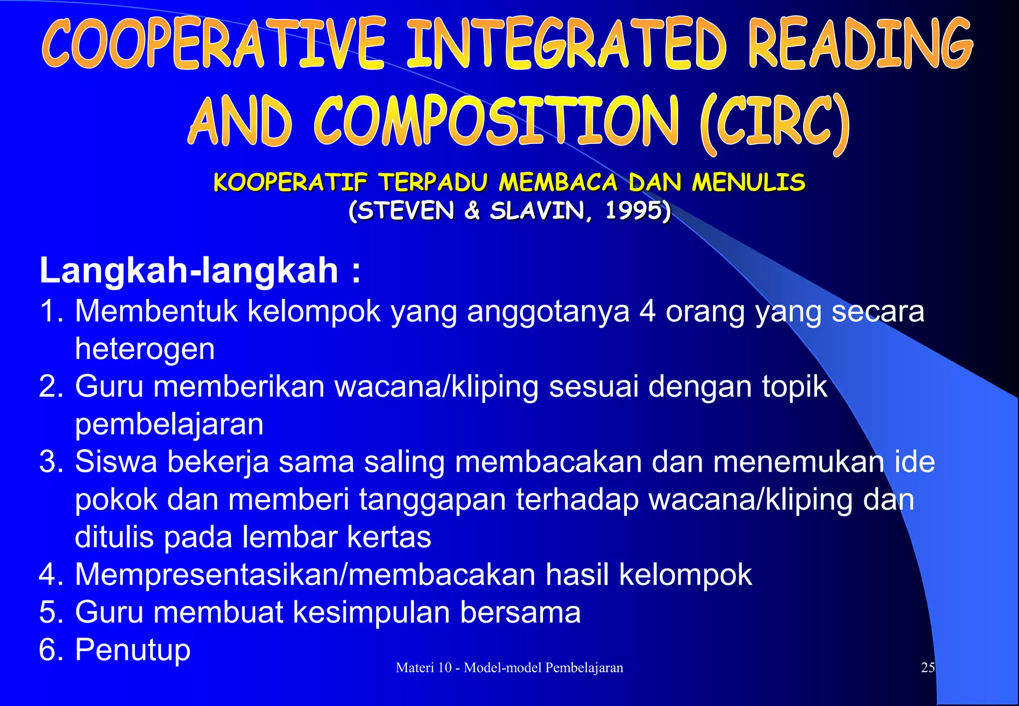 Materi 10 - Model-model Pembelajaran 25
KOOPERATIF TERPADU MEMBACA DAN MENULIS
(STEVEN & SLAVIN, 1995)
Langkah-langkah :
1. Membentuk kelompok yang anggotanya 4 orang yang secara
heterogen
2. Guru memberikan wacana/kliping sesuai dengan topik
pembelajaran
3. Siswa bekerja sama saling membacakan dan menemukan ide
pokok dan memberi tanggapan terhadap wacana/kliping dan
ditulis pada lembar kertas
4. Mempresentasikan/membacakan hasil kelompok
5. Guru membuat kesimpulan bersama
6. Penutup
 
