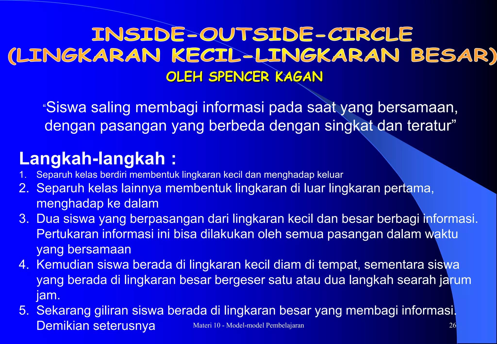 Materi 10 - Model-model Pembelajaran 26
OLEH SPENCER KAGAN
Langkah-langkah :
1. Separuh kelas berdiri membentuk lingkaran kecil dan menghadap keluar
2. Separuh kelas lainnya membentuk lingkaran di luar lingkaran pertama,
menghadap ke dalam
3. Dua siswa yang berpasangan dari lingkaran kecil dan besar berbagi informasi.
Pertukaran informasi ini bisa dilakukan oleh semua pasangan dalam waktu
yang bersamaan
4. Kemudian siswa berada di lingkaran kecil diam di tempat, sementara siswa
yang berada di lingkaran besar bergeser satu atau dua langkah searah jarum
jam.
5. Sekarang giliran siswa berada di lingkaran besar yang membagi informasi.
Demikian seterusnya
“Siswa saling membagi informasi pada saat yang bersamaan,
dengan pasangan yang berbeda dengan singkat dan teratur”
 