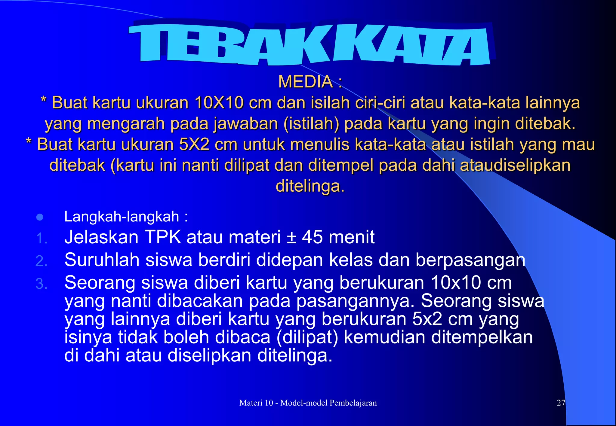 Materi 10 - Model-model Pembelajaran 27
MEDIA :
* Buat kartu ukuran 10X10 cm dan isilah ciri-ciri atau kata-kata lainnya
yang mengarah pada jawaban (istilah) pada kartu yang ingin ditebak.
* Buat kartu ukuran 5X2 cm untuk menulis kata-kata atau istilah yang mau
ditebak (kartu ini nanti dilipat dan ditempel pada dahi ataudiselipkan
ditelinga.
 Langkah-langkah :
1. Jelaskan TPK atau materi ± 45 menit
2. Suruhlah siswa berdiri didepan kelas dan berpasangan
3. Seorang siswa diberi kartu yang berukuran 10x10 cm
yang nanti dibacakan pada pasangannya. Seorang siswa
yang lainnya diberi kartu yang berukuran 5x2 cm yang
isinya tidak boleh dibaca (dilipat) kemudian ditempelkan
di dahi atau diselipkan ditelinga.
 