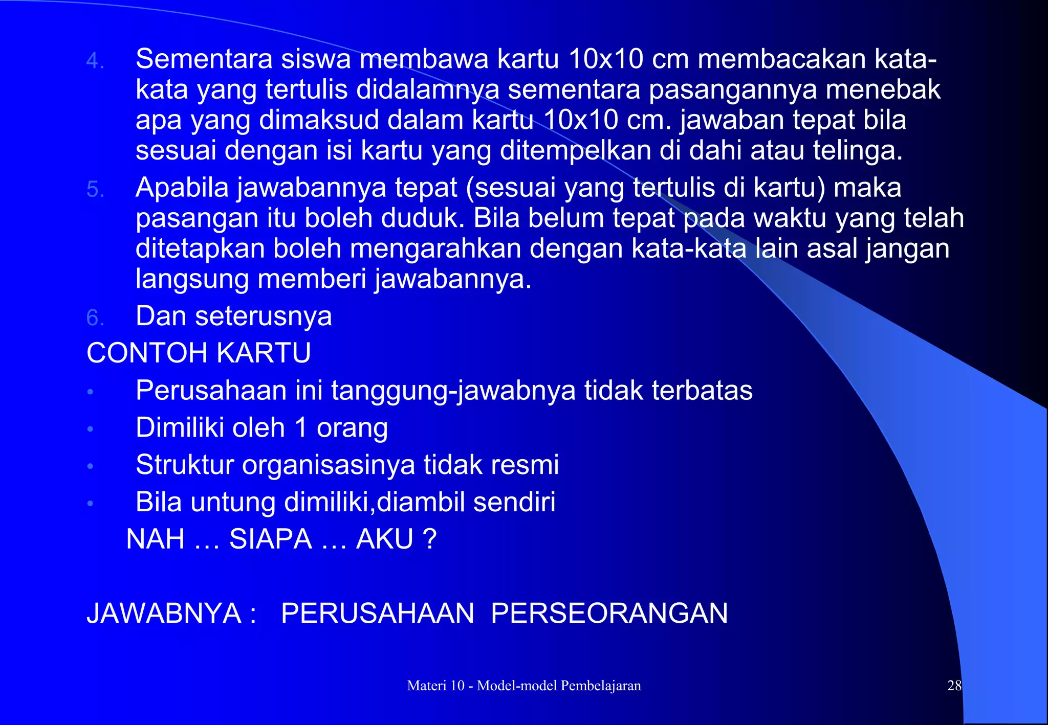 Materi 10 - Model-model Pembelajaran 28
4. Sementara siswa membawa kartu 10x10 cm membacakan kata-
kata yang tertulis didalamnya sementara pasangannya menebak
apa yang dimaksud dalam kartu 10x10 cm. jawaban tepat bila
sesuai dengan isi kartu yang ditempelkan di dahi atau telinga.
5. Apabila jawabannya tepat (sesuai yang tertulis di kartu) maka
pasangan itu boleh duduk. Bila belum tepat pada waktu yang telah
ditetapkan boleh mengarahkan dengan kata-kata lain asal jangan
langsung memberi jawabannya.
6. Dan seterusnya
CONTOH KARTU
• Perusahaan ini tanggung-jawabnya tidak terbatas
• Dimiliki oleh 1 orang
• Struktur organisasinya tidak resmi
• Bila untung dimiliki,diambil sendiri
NAH … SIAPA … AKU ?
JAWABNYA : PERUSAHAAN PERSEORANGAN
 