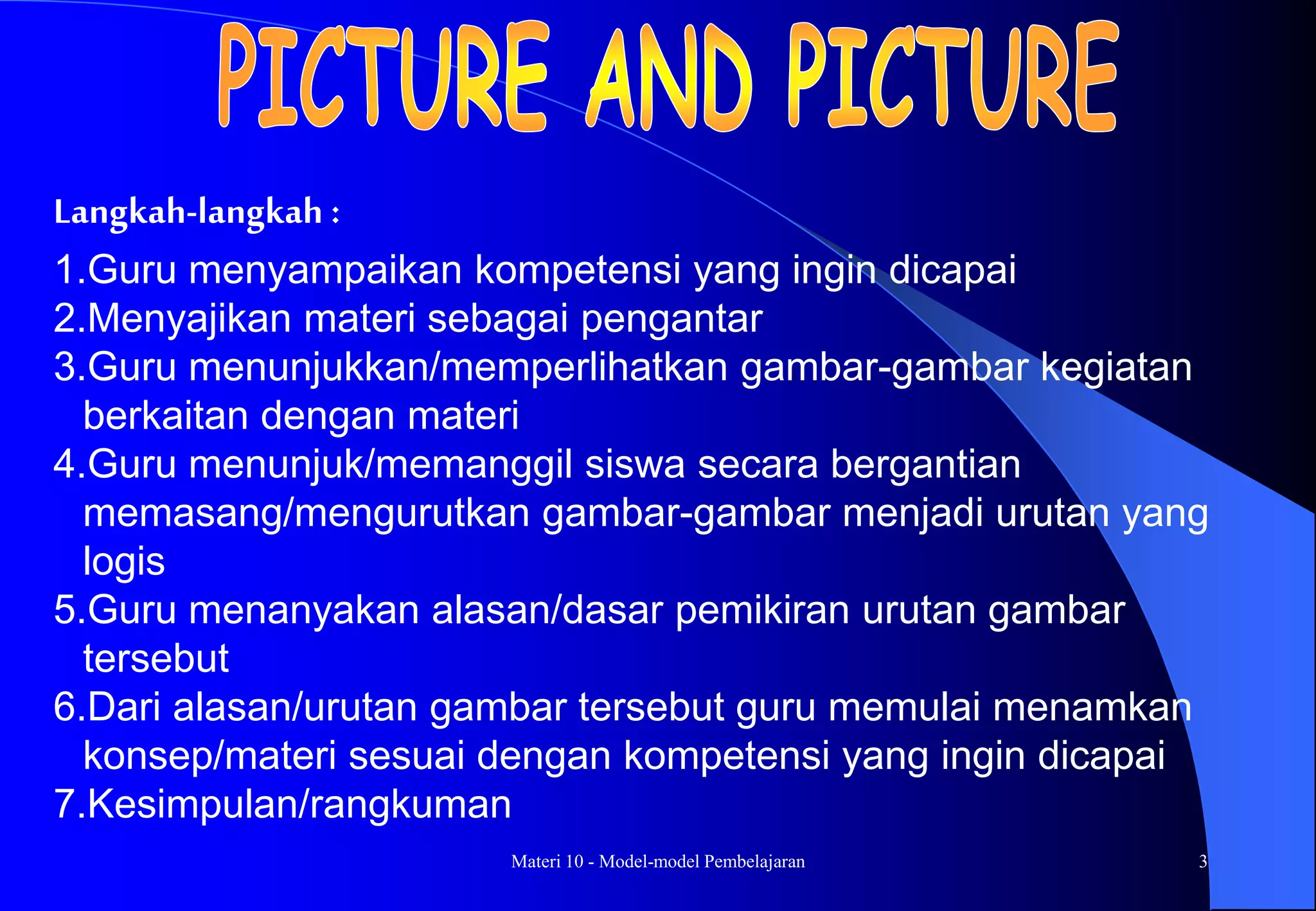 Materi 10 - Model-model Pembelajaran 3
Langkah-langkah :
1.Guru menyampaikan kompetensi yang ingin dicapai
2.Menyajikan materi sebagai pengantar
3.Guru menunjukkan/memperlihatkan gambar-gambar kegiatan
berkaitan dengan materi
4.Guru menunjuk/memanggil siswa secara bergantian
memasang/mengurutkan gambar-gambar menjadi urutan yang
logis
5.Guru menanyakan alasan/dasar pemikiran urutan gambar
tersebut
6.Dari alasan/urutan gambar tersebut guru memulai menamkan
konsep/materi sesuai dengan kompetensi yang ingin dicapai
7.Kesimpulan/rangkuman
 
