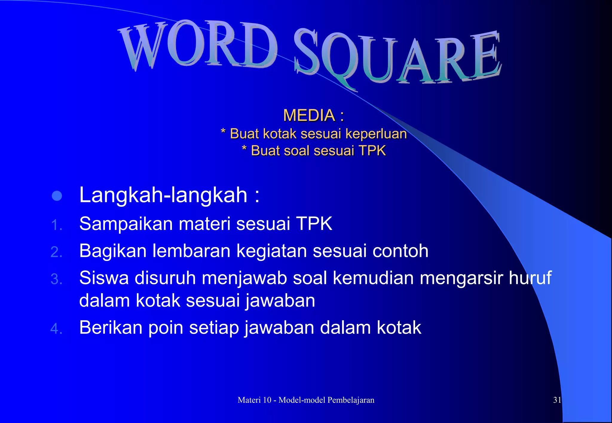 Materi 10 - Model-model Pembelajaran 31
MEDIA :
* Buat kotak sesuai keperluan
* Buat soal sesuai TPK
 Langkah-langkah :
1. Sampaikan materi sesuai TPK
2. Bagikan lembaran kegiatan sesuai contoh
3. Siswa disuruh menjawab soal kemudian mengarsir huruf
dalam kotak sesuai jawaban
4. Berikan poin setiap jawaban dalam kotak
 