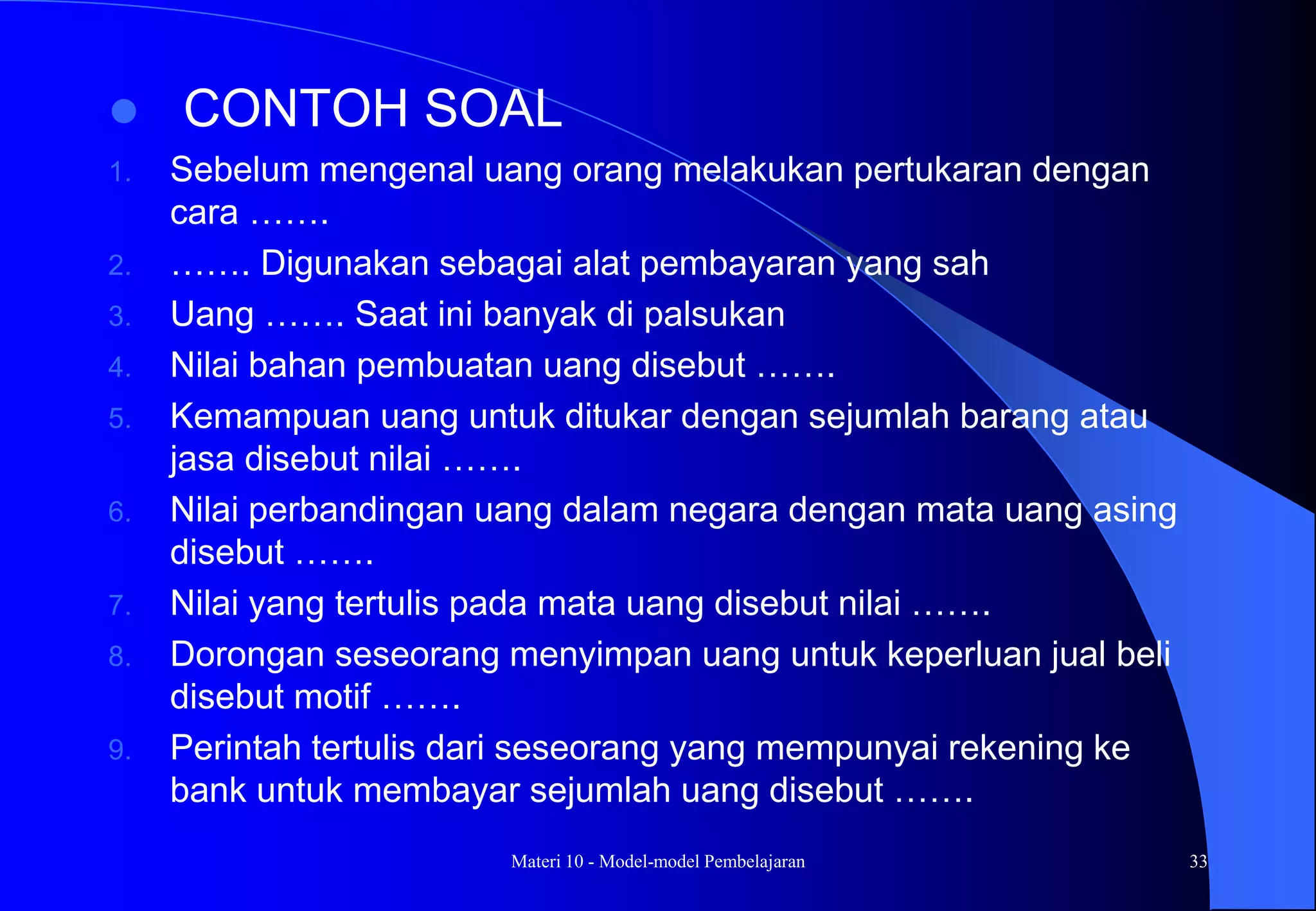 Materi 10 - Model-model Pembelajaran 33
 CONTOH SOAL
1. Sebelum mengenal uang orang melakukan pertukaran dengan
cara …….
2. ……. Digunakan sebagai alat pembayaran yang sah
3. Uang ……. Saat ini banyak di palsukan
4. Nilai bahan pembuatan uang disebut …….
5. Kemampuan uang untuk ditukar dengan sejumlah barang atau
jasa disebut nilai …….
6. Nilai perbandingan uang dalam negara dengan mata uang asing
disebut …….
7. Nilai yang tertulis pada mata uang disebut nilai …….
8. Dorongan seseorang menyimpan uang untuk keperluan jual beli
disebut motif …….
9. Perintah tertulis dari seseorang yang mempunyai rekening ke
bank untuk membayar sejumlah uang disebut …….
 