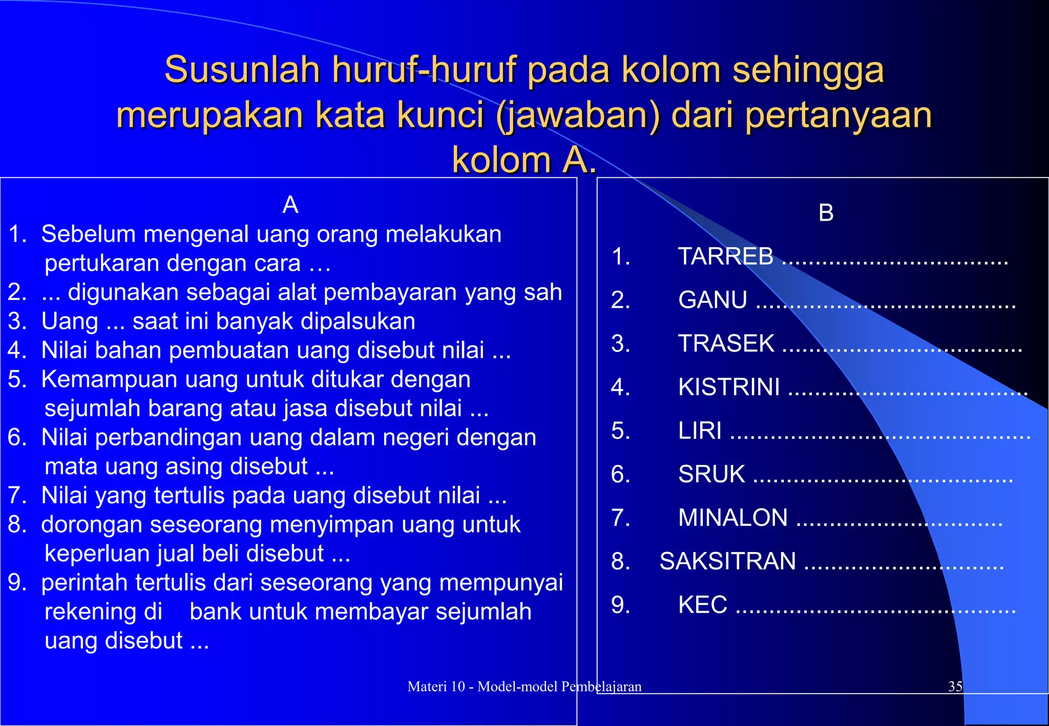 Materi 10 - Model-model Pembelajaran 35
Susunlah huruf-huruf pada kolom sehingga
merupakan kata kunci (jawaban) dari pertanyaan
kolom A.
A
1. Sebelum mengenal uang orang melakukan
pertukaran dengan cara …
2. ... digunakan sebagai alat pembayaran yang sah
3. Uang ... saat ini banyak dipalsukan
4. Nilai bahan pembuatan uang disebut nilai ...
5. Kemampuan uang untuk ditukar dengan
sejumlah barang atau jasa disebut nilai ...
6. Nilai perbandingan uang dalam negeri dengan
mata uang asing disebut ...
7. Nilai yang tertulis pada uang disebut nilai ...
8. dorongan seseorang menyimpan uang untuk
keperluan jual beli disebut ...
9. perintah tertulis dari seseorang yang mempunyai
rekening di bank untuk membayar sejumlah
uang disebut ...
B
1. TARREB ..................................
2. GANU .......................................
3. TRASEK ....................................
4. KISTRINI ....................................
5. LIRI .............................................
6. SRUK .......................................
7. MINALON ...............................
8. SAKSITRAN ..............................
9. KEC ..........................................
 