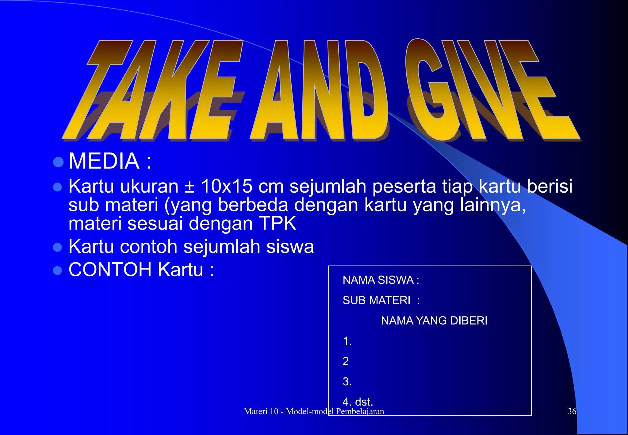 Materi 10 - Model-model Pembelajaran 36
 MEDIA :
 Kartu ukuran ± 10x15 cm sejumlah peserta tiap kartu berisi
sub materi (yang berbeda dengan kartu yang lainnya,
materi sesuai dengan TPK
 Kartu contoh sejumlah siswa
 CONTOH Kartu : NAMA SISWA :
SUB MATERI :
NAMA YANG DIBERI
1.
2
3.
4. dst.
 