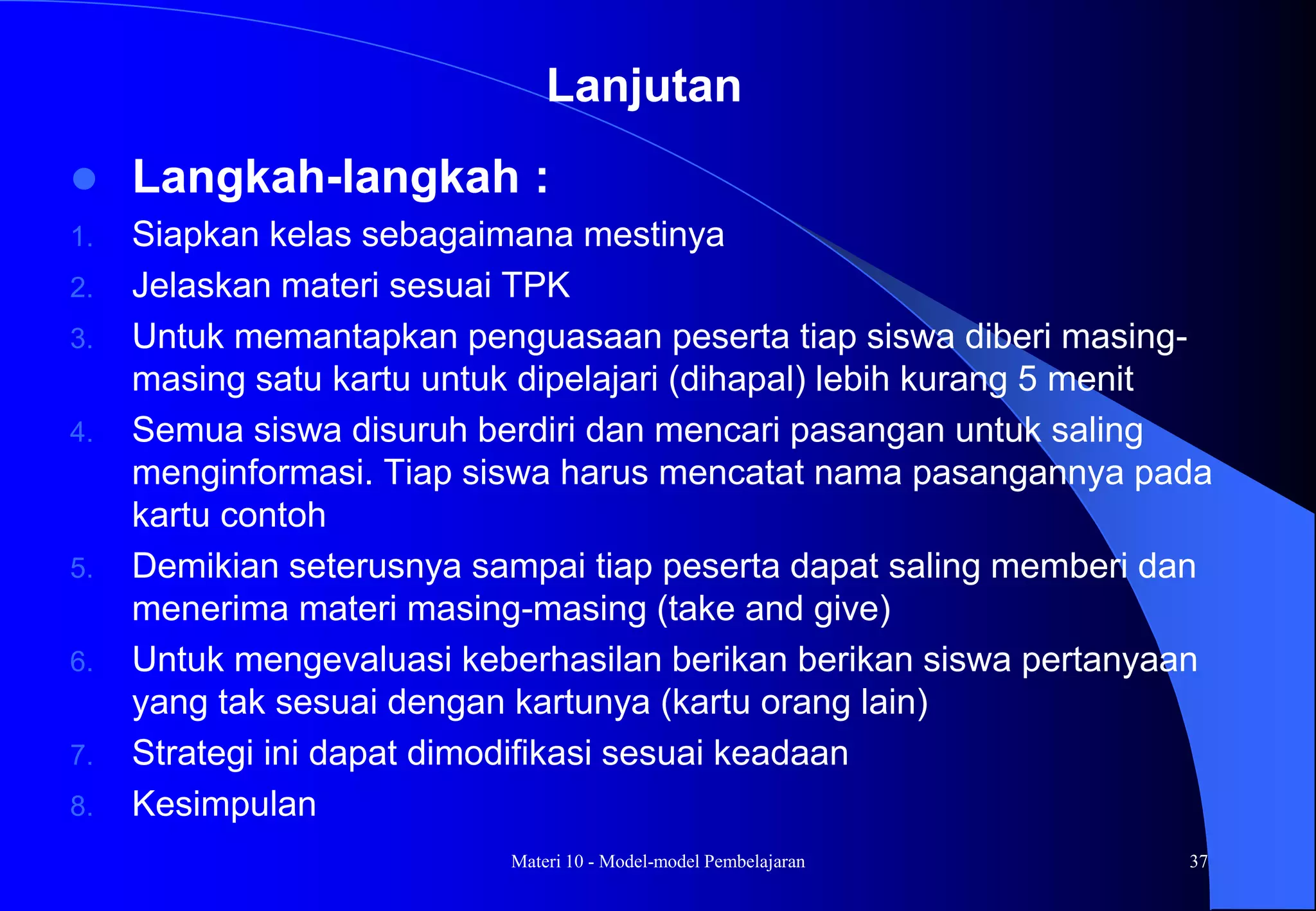 Materi 10 - Model-model Pembelajaran 37
 Langkah-langkah :
1. Siapkan kelas sebagaimana mestinya
2. Jelaskan materi sesuai TPK
3. Untuk memantapkan penguasaan peserta tiap siswa diberi masing-
masing satu kartu untuk dipelajari (dihapal) lebih kurang 5 menit
4. Semua siswa disuruh berdiri dan mencari pasangan untuk saling
menginformasi. Tiap siswa harus mencatat nama pasangannya pada
kartu contoh
5. Demikian seterusnya sampai tiap peserta dapat saling memberi dan
menerima materi masing-masing (take and give)
6. Untuk mengevaluasi keberhasilan berikan berikan siswa pertanyaan
yang tak sesuai dengan kartunya (kartu orang lain)
7. Strategi ini dapat dimodifikasi sesuai keadaan
8. Kesimpulan
Lanjutan
 