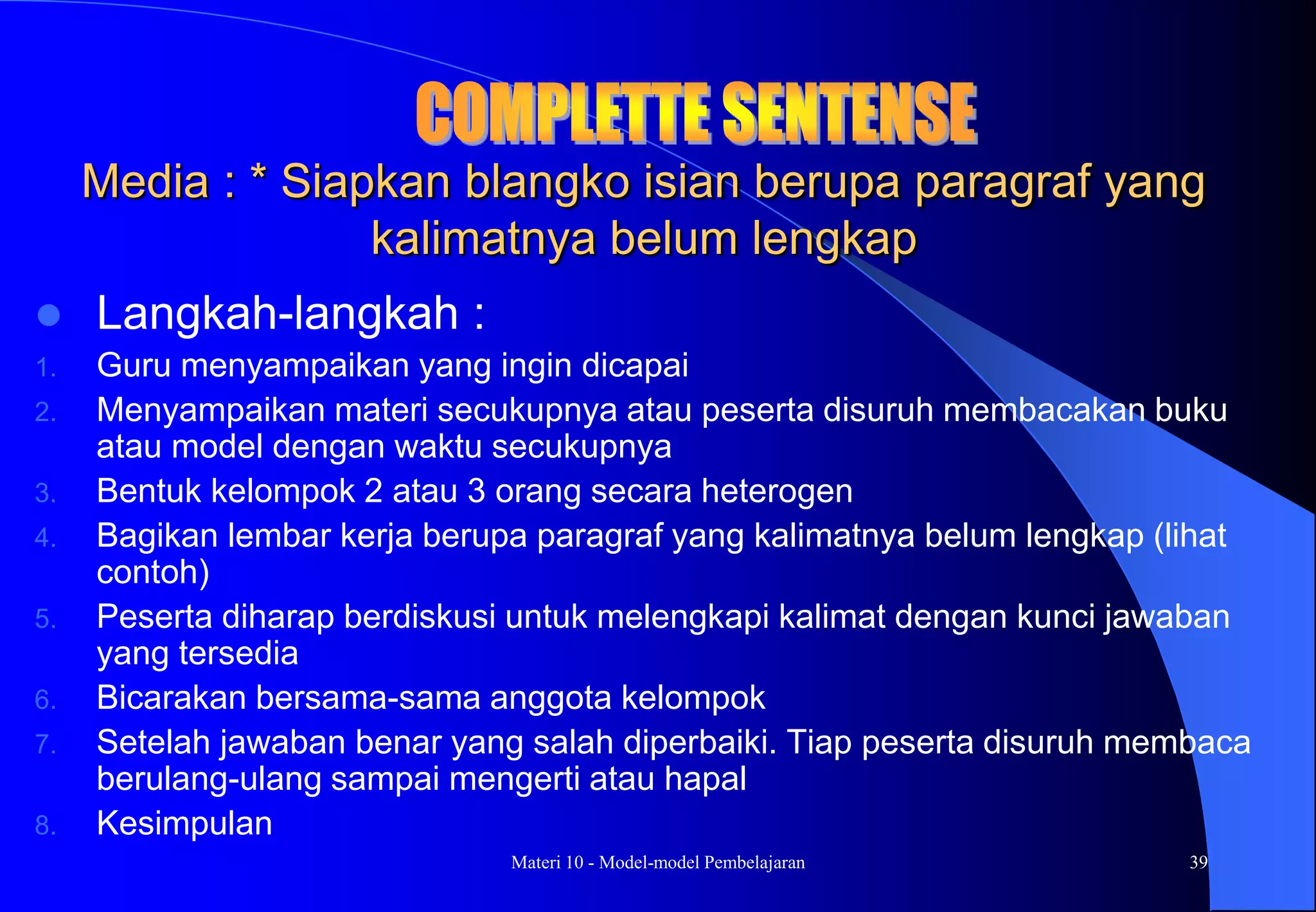 Materi 10 - Model-model Pembelajaran 39
Media : * Siapkan blangko isian berupa paragraf yang
kalimatnya belum lengkap
 Langkah-langkah :
1. Guru menyampaikan yang ingin dicapai
2. Menyampaikan materi secukupnya atau peserta disuruh membacakan buku
atau model dengan waktu secukupnya
3. Bentuk kelompok 2 atau 3 orang secara heterogen
4. Bagikan lembar kerja berupa paragraf yang kalimatnya belum lengkap (lihat
contoh)
5. Peserta diharap berdiskusi untuk melengkapi kalimat dengan kunci jawaban
yang tersedia
6. Bicarakan bersama-sama anggota kelompok
7. Setelah jawaban benar yang salah diperbaiki. Tiap peserta disuruh membaca
berulang-ulang sampai mengerti atau hapal
8. Kesimpulan
 