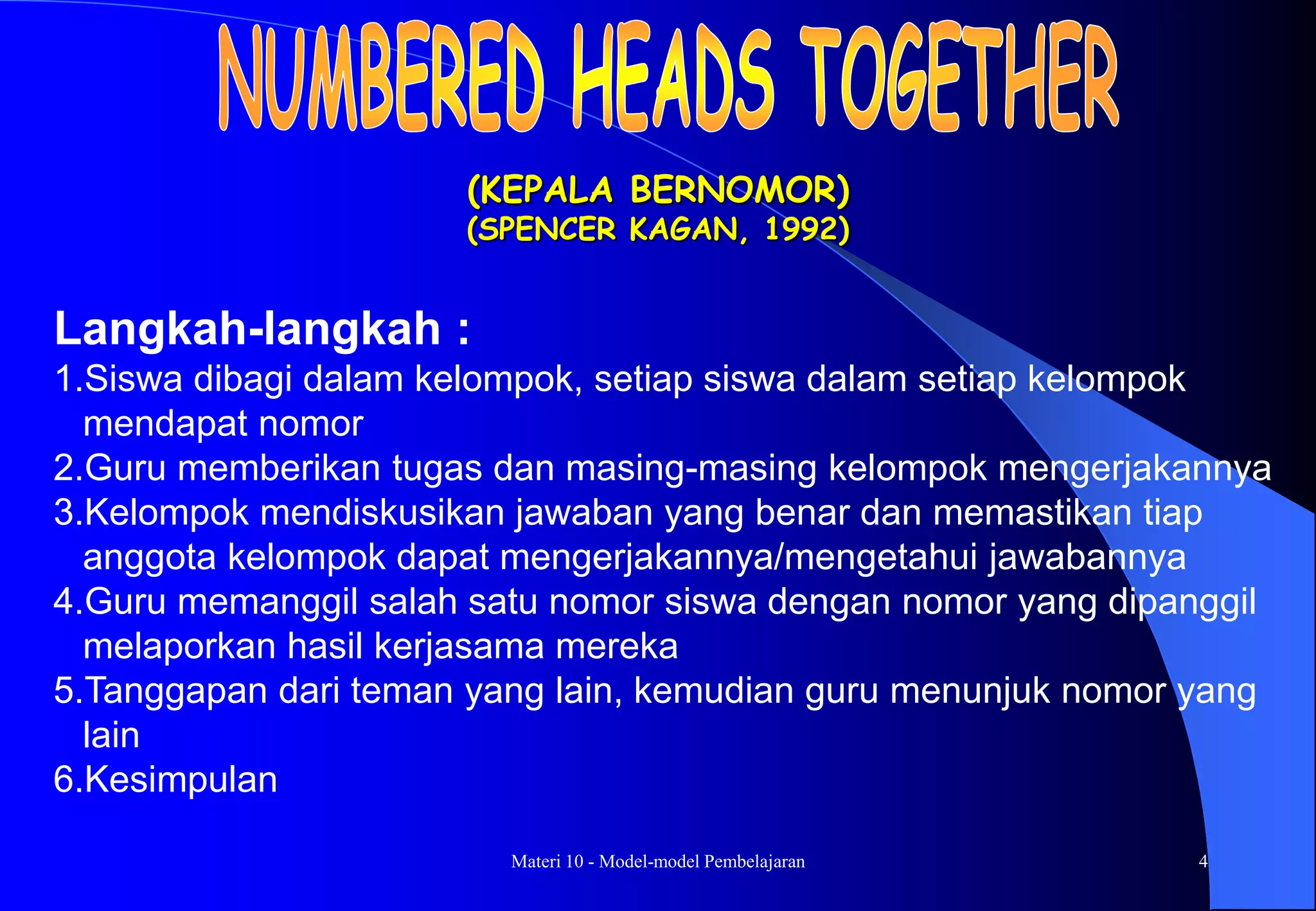Materi 10 - Model-model Pembelajaran 4
(KEPALA BERNOMOR)
(SPENCER KAGAN, 1992)
Langkah-langkah :
1.Siswa dibagi dalam kelompok, setiap siswa dalam setiap kelompok
mendapat nomor
2.Guru memberikan tugas dan masing-masing kelompok mengerjakannya
3.Kelompok mendiskusikan jawaban yang benar dan memastikan tiap
anggota kelompok dapat mengerjakannya/mengetahui jawabannya
4.Guru memanggil salah satu nomor siswa dengan nomor yang dipanggil
melaporkan hasil kerjasama mereka
5.Tanggapan dari teman yang lain, kemudian guru menunjuk nomor yang
lain
6.Kesimpulan
 