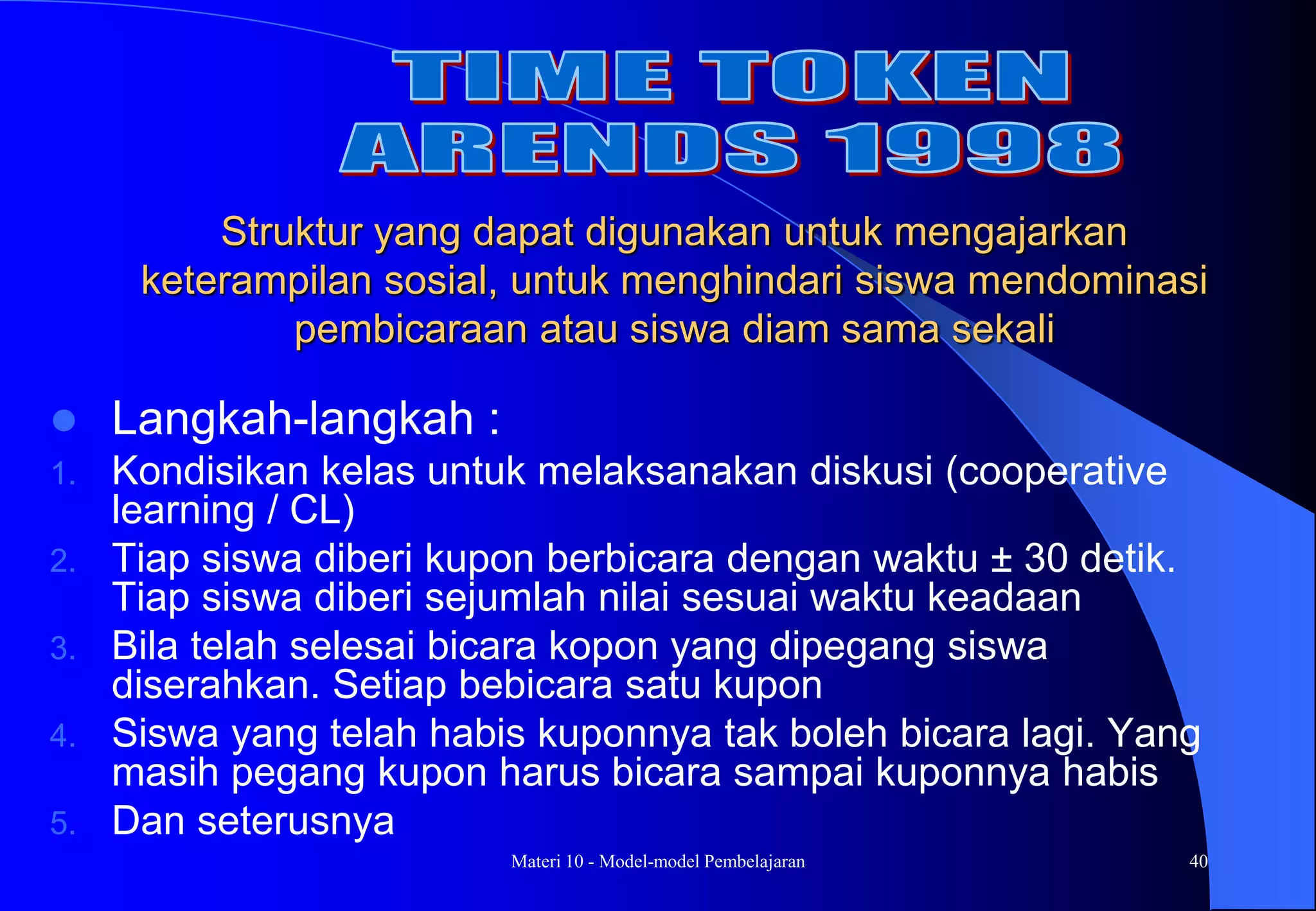 Materi 10 - Model-model Pembelajaran 40
 Langkah-langkah :
1. Kondisikan kelas untuk melaksanakan diskusi (cooperative
learning / CL)
2. Tiap siswa diberi kupon berbicara dengan waktu ± 30 detik.
Tiap siswa diberi sejumlah nilai sesuai waktu keadaan
3. Bila telah selesai bicara kopon yang dipegang siswa
diserahkan. Setiap bebicara satu kupon
4. Siswa yang telah habis kuponnya tak boleh bicara lagi. Yang
masih pegang kupon harus bicara sampai kuponnya habis
5. Dan seterusnya
Struktur yang dapat digunakan untuk mengajarkan
keterampilan sosial, untuk menghindari siswa mendominasi
pembicaraan atau siswa diam sama sekali
 